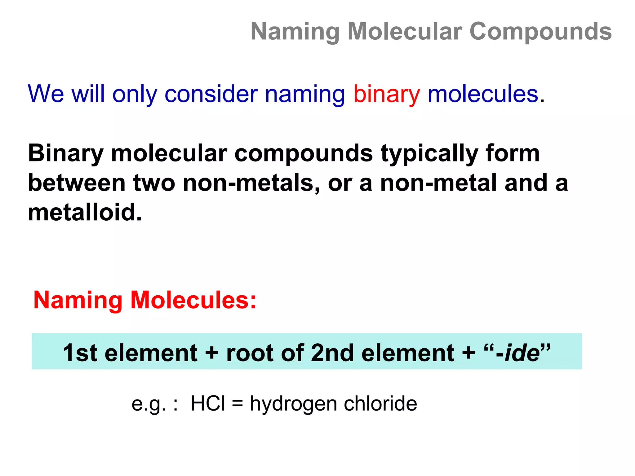 Naming Molecular Compounds

We will only consider naming binary molecules.

Binary molecular compounds typically form
between two non-metals, or a non-metal and a
metalloid.


Naming Molecules:

   1st element + root of 2nd element + “-ide”

         e.g. : HCl = hydrogen chloride
 