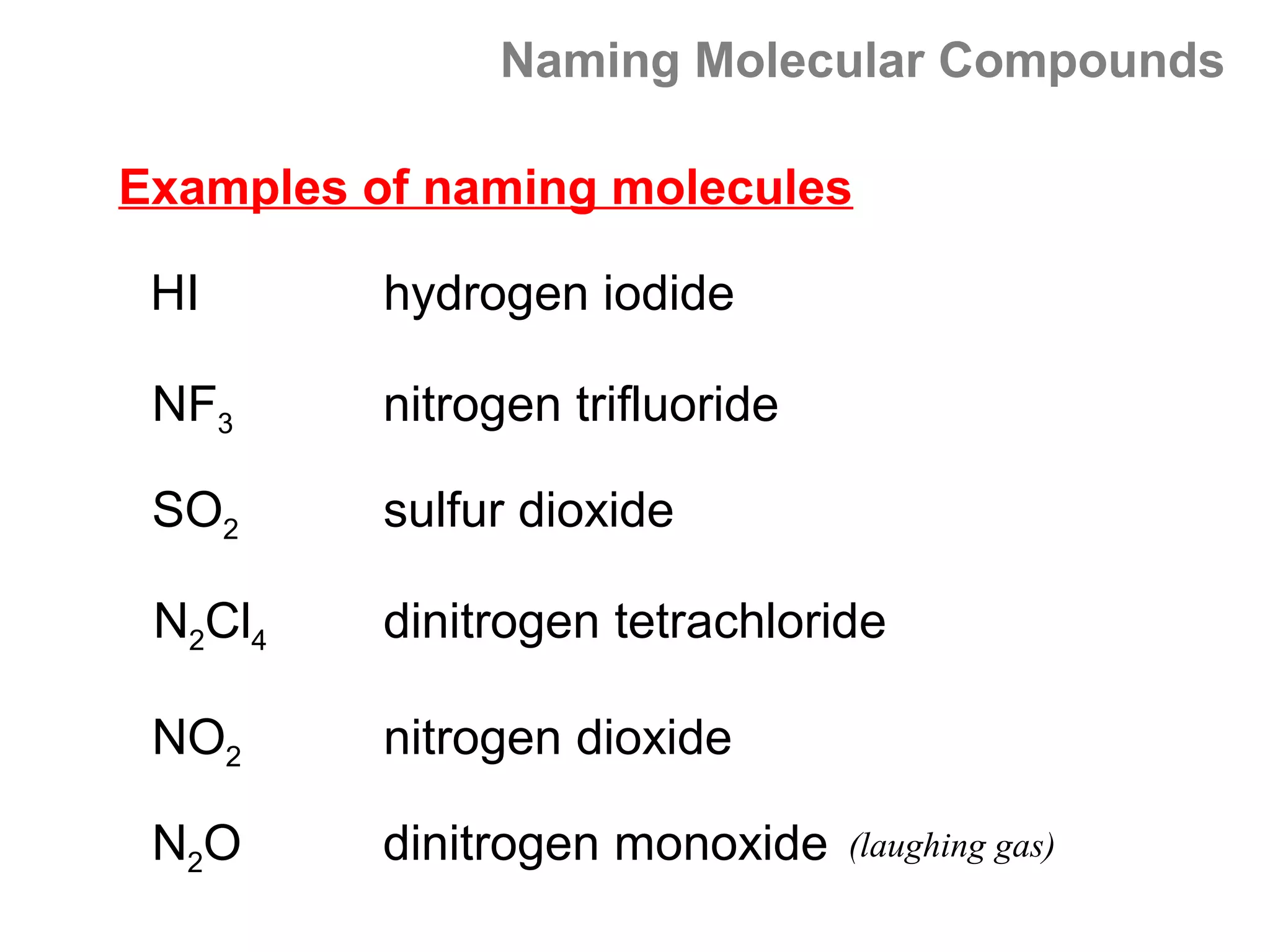 Naming Molecular Compounds

Examples of naming molecules

 HI       hydrogen iodide

 NF3      nitrogen trifluoride

 SO2      sulfur dioxide

 N2Cl4    dinitrogen tetrachloride

 NO2      nitrogen dioxide

 N2O      dinitrogen monoxide    (laughing gas)
 