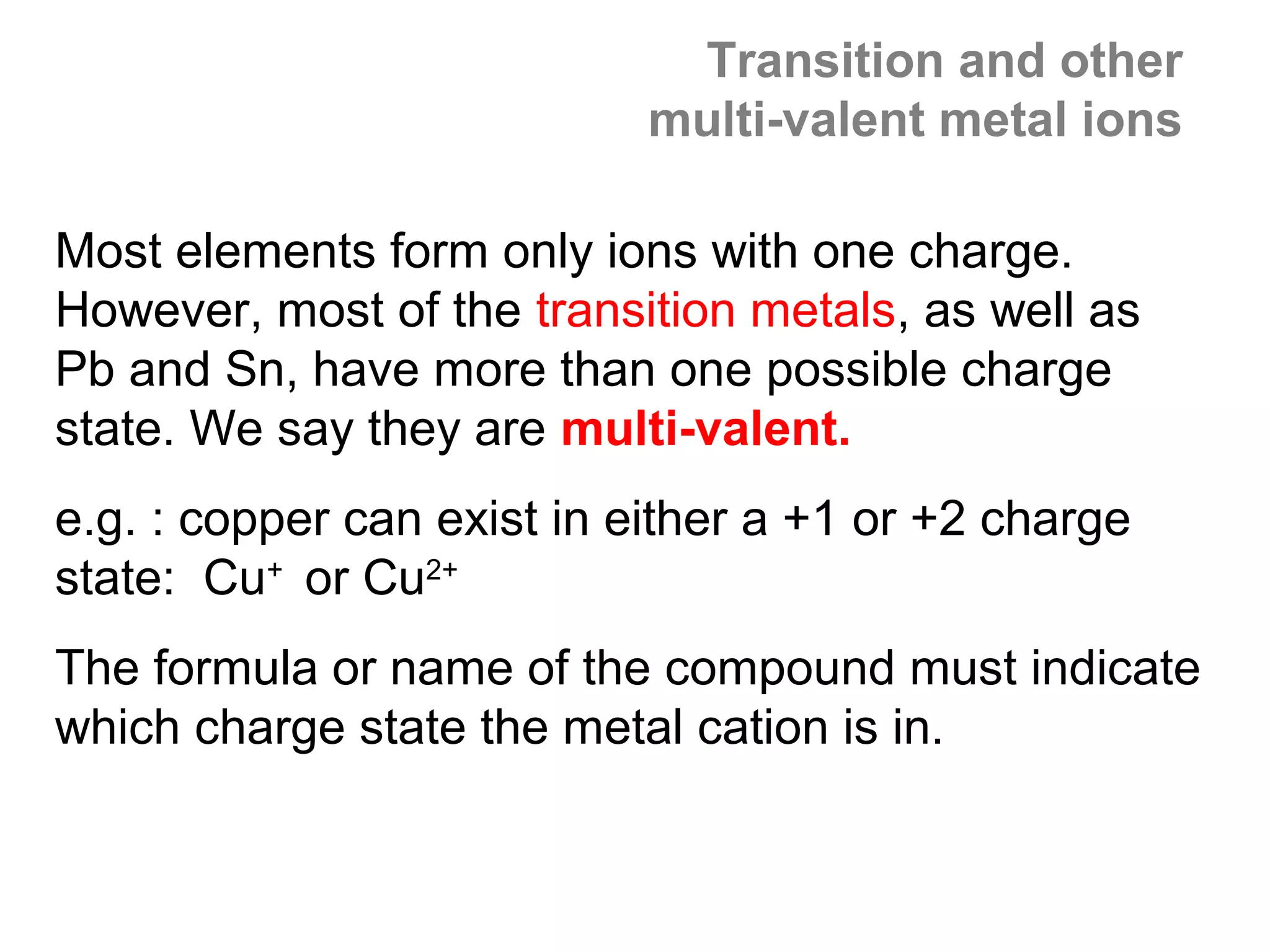 Transition and other
                            multi-valent metal ions

Most elements form only ions with one charge.
However, most of the transition metals, as well as
Pb and Sn, have more than one possible charge
state. We say they are multi-valent.
e.g. : copper can exist in either a +1 or +2 charge
state: Cu+ or Cu2+
The formula or name of the compound must indicate
which charge state the metal cation is in.
 