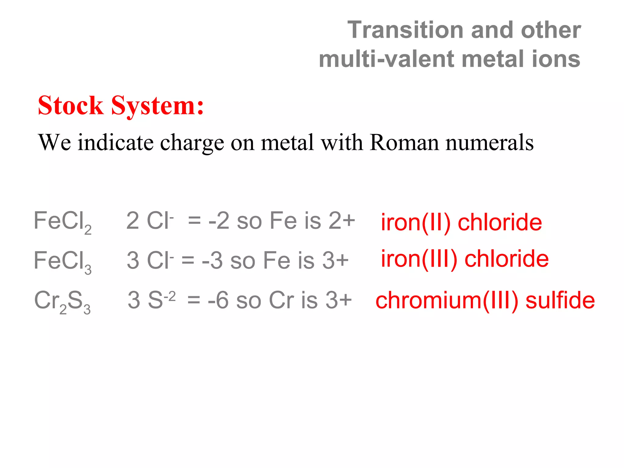 Transition and other
                          multi-valent metal ions
Stock System:
We indicate charge on metal with Roman numerals


FeCl2   2 Cl- = -2 so Fe is 2+   iron(II) chloride
FeCl3   3 Cl- = -3 so Fe is 3+   iron(III) chloride
Cr2S3   3 S-2 = -6 so Cr is 3+ chromium(III) sulfide
 