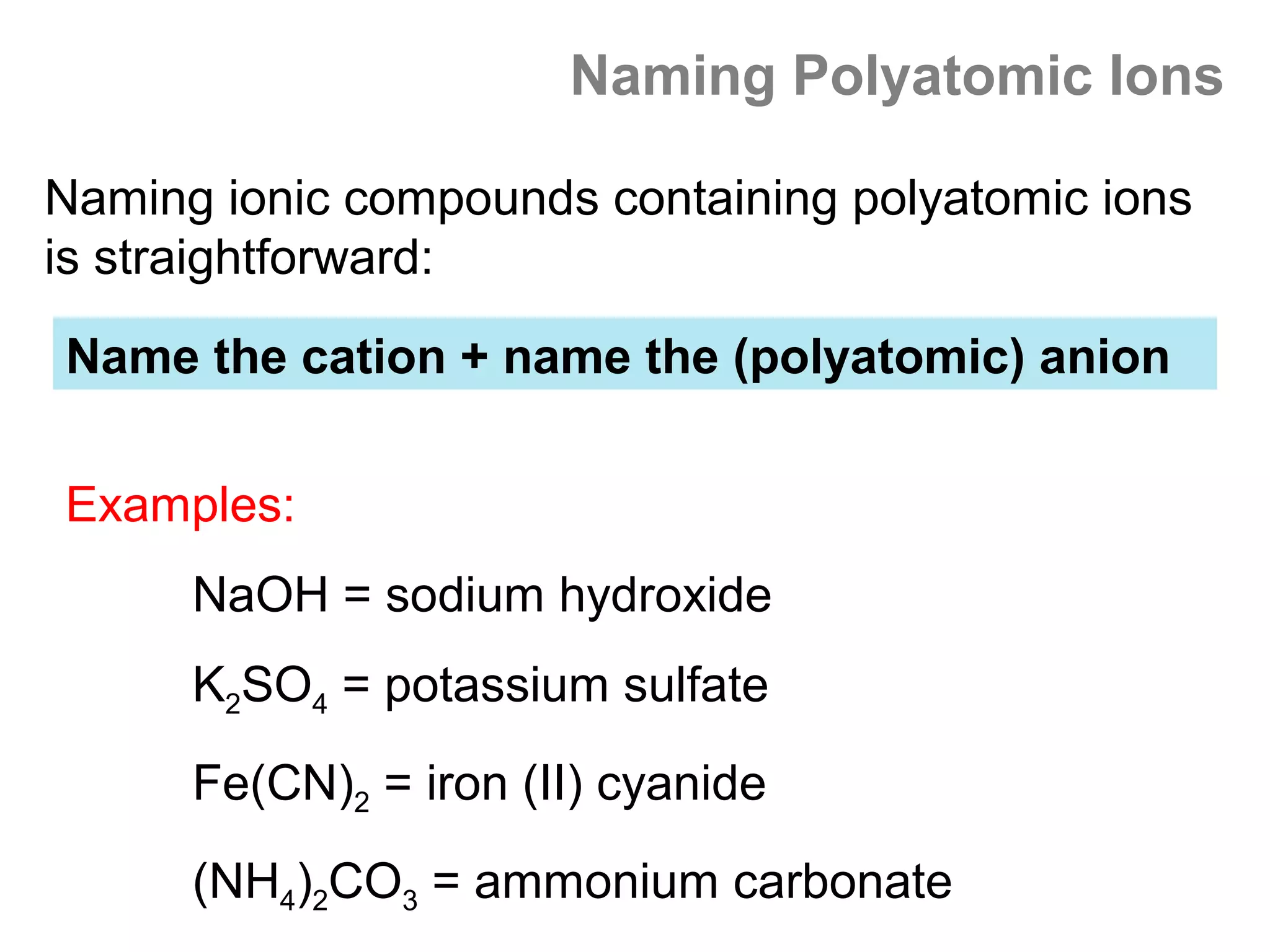 Naming Polyatomic Ions

Naming ionic compounds containing polyatomic ions
is straightforward:

Name the cation + name the (polyatomic) anion


Examples:
      NaOH = sodium hydroxide
      K2SO4 = potassium sulfate
      Fe(CN)2 = iron (II) cyanide
      (NH4)2CO3 = ammonium carbonate
 