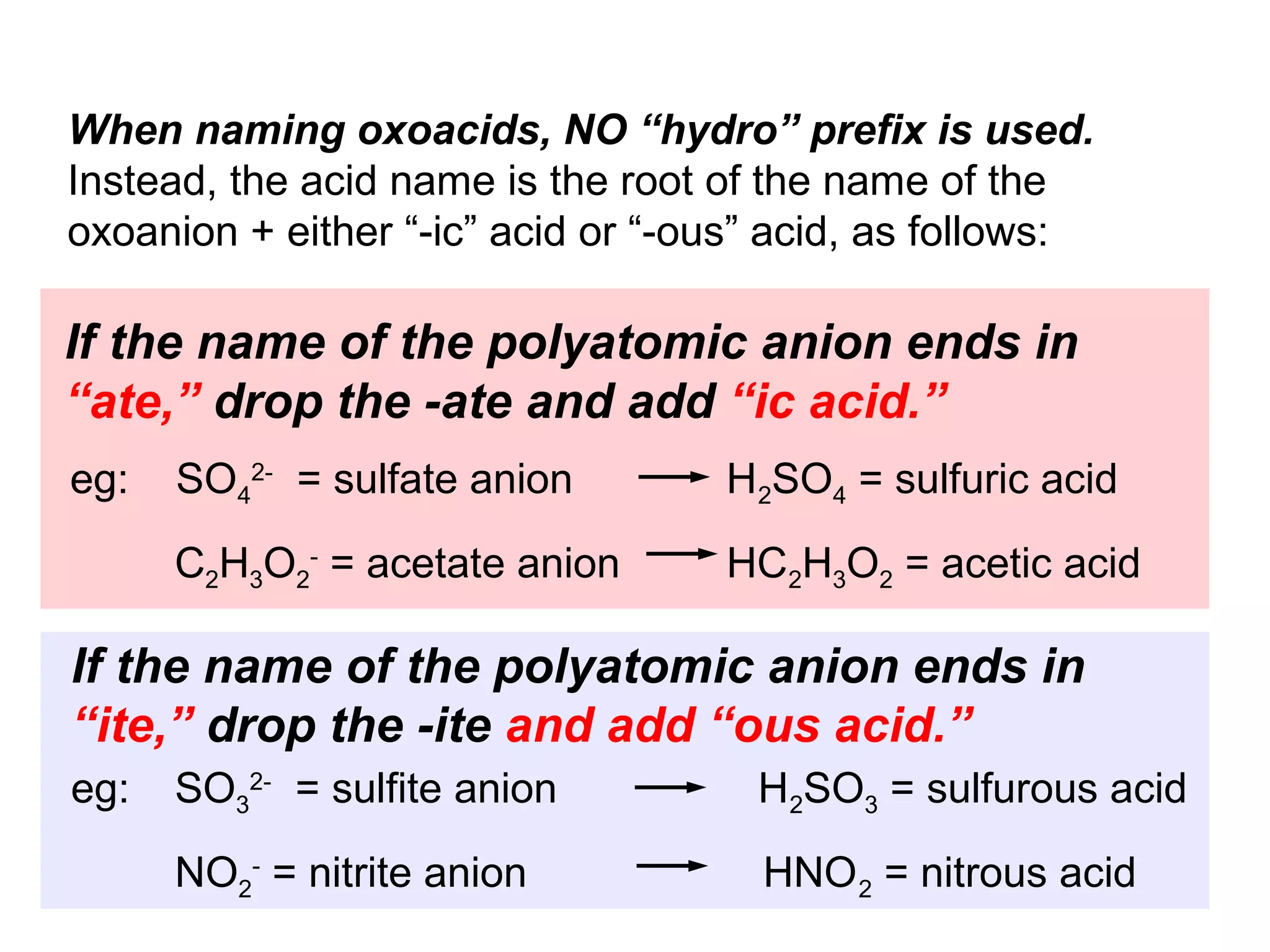 When naming oxoacids, NO “hydro” prefix is used.
Instead, the acid name is the root of the name of the
oxoanion + either “-ic” acid or “-ous” acid, as follows:

If the name of the polyatomic anion ends in
“ate,” drop the -ate and add “ic acid.”
eg:   SO42- = sulfate anion        H2SO4 = sulfuric acid
      C2H3O2- = acetate anion      HC2H3O2 = acetic acid

If the name of the polyatomic anion ends in
“ite,” drop the -ite and add “ous acid.”
eg:   SO32- = sulfite anion          H2SO3 = sulfurous acid
      NO2- = nitrite anion           HNO 2 = nitrous acid
 