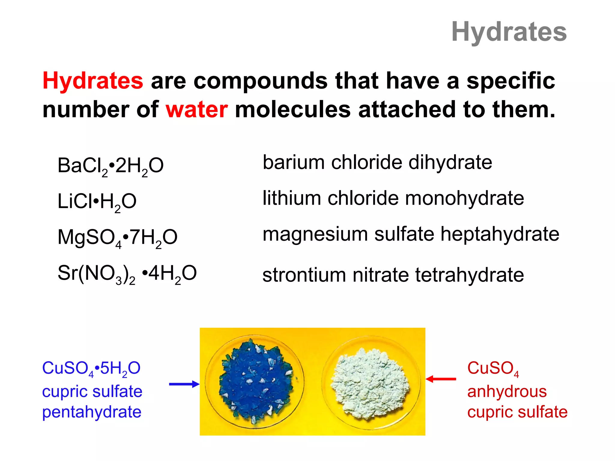 Hydrates
Hydrates are compounds that have a specific
number of water molecules attached to them.

  BaCl2•2H2O       barium chloride dihydrate
  LiCl•H2O         lithium chloride monohydrate
  MgSO4•7H2O       magnesium sulfate heptahydrate
  Sr(NO3)2 •4H2O   strontium nitrate tetrahydrate



CuSO4•5H2O                                CuSO4
cupric sulfate                            anhydrous
pentahydrate                              cupric sulfate
 