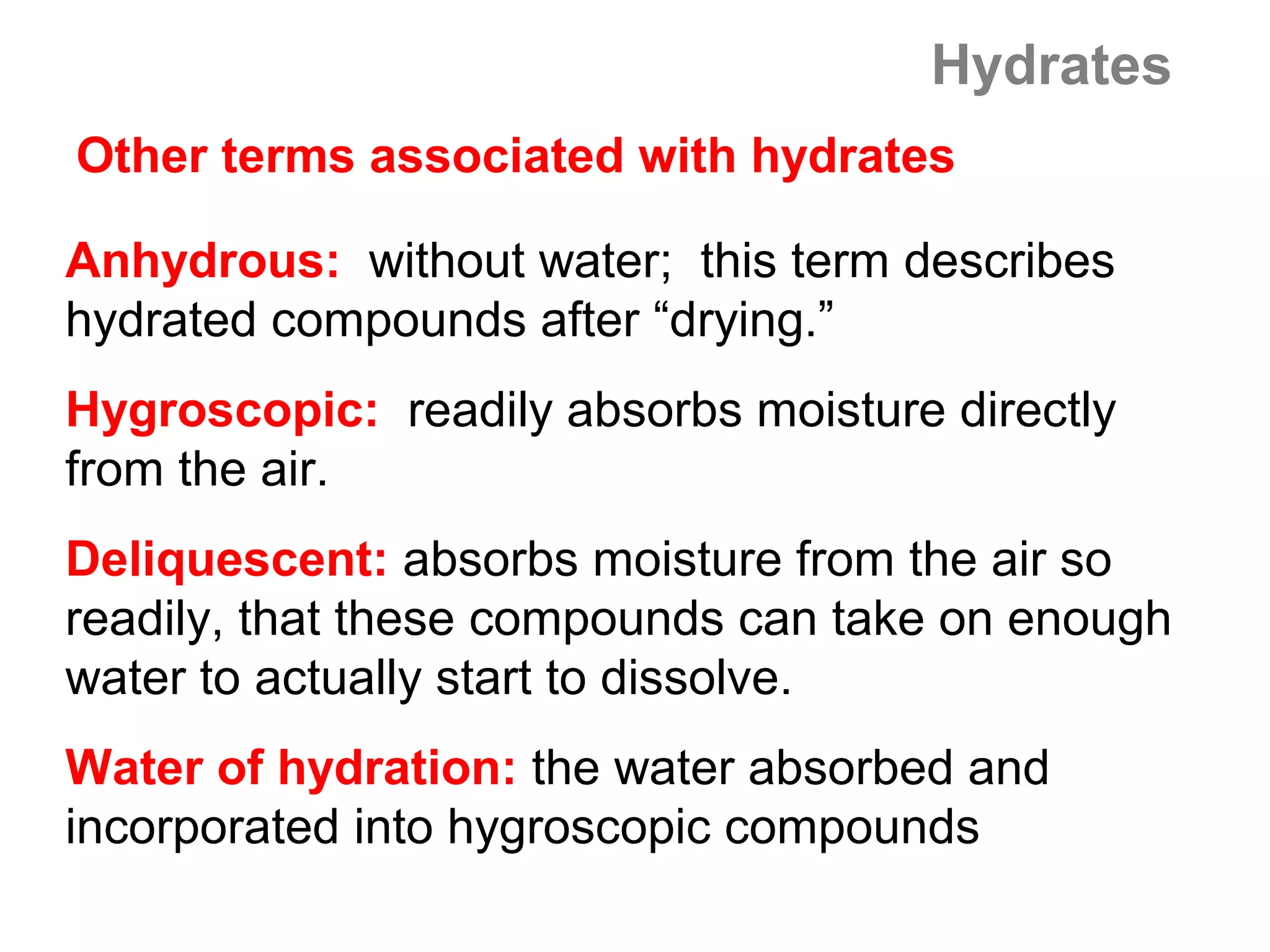 Hydrates
Other terms associated with hydrates

Anhydrous: without water; this term describes
hydrated compounds after “drying.”
Hygroscopic: readily absorbs moisture directly
from the air.
Deliquescent: absorbs moisture from the air so
readily, that these compounds can take on enough
water to actually start to dissolve.
Water of hydration: the water absorbed and
incorporated into hygroscopic compounds
 