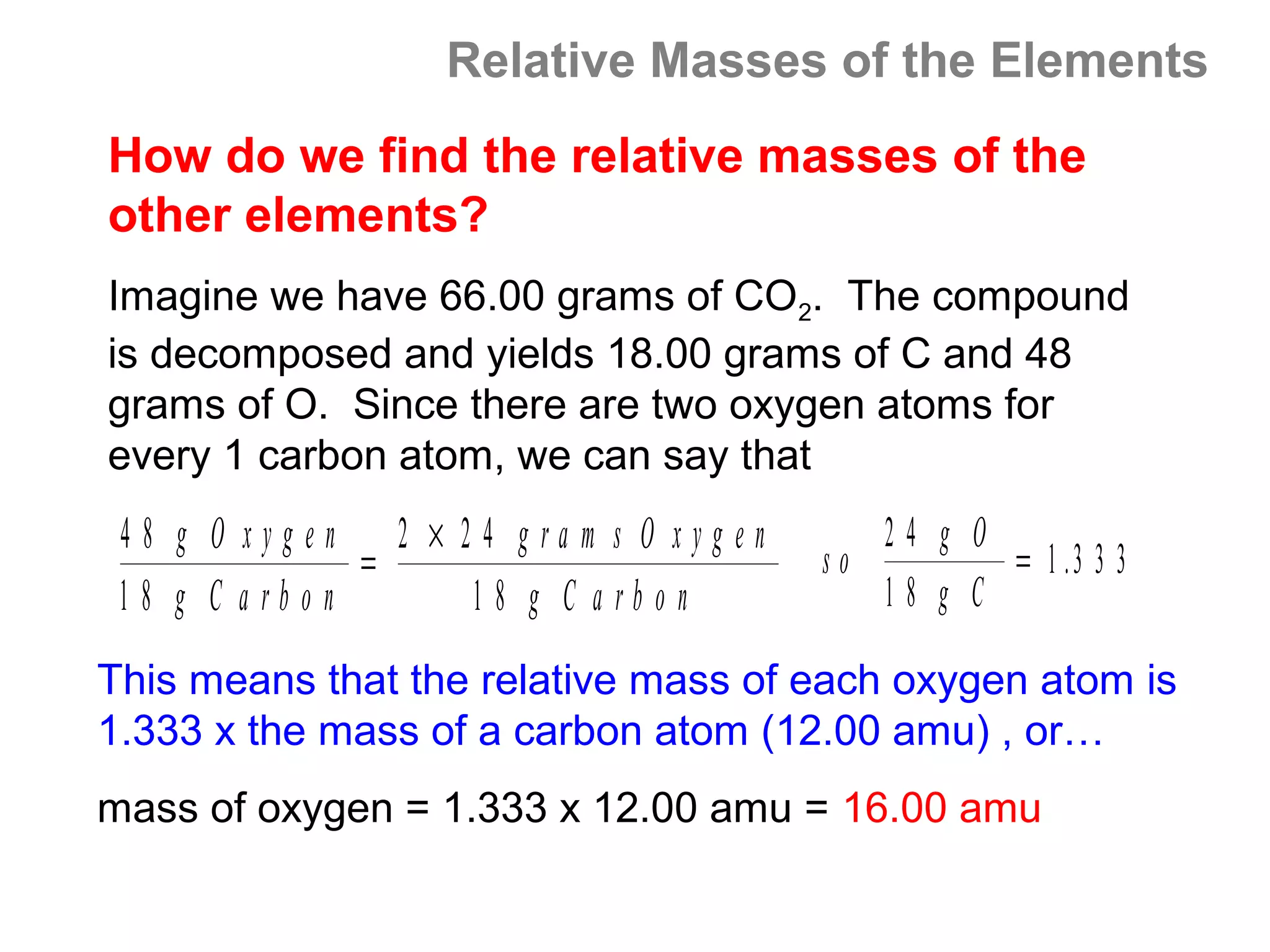 Relative Masses of the Elements
How do we find the relative masses of the
other elements?
Imagine we have 66.00 grams of CO2. The compound
is decomposed and yields 18.00 grams of C and 48
grams of O. Since there are two oxygen atoms for
every 1 carbon atom, we can say that
 48 g O xygen 2 × 24 gra m s O xyg en      24 g O
              =                         so        = 1 .3 3 3
 18 g C arbon      1 8 g C a rbon          18 g C

This means that the relative mass of each oxygen atom is
1.333 x the mass of a carbon atom (12.00 amu) , or…
mass of oxygen = 1.333 x 12.00 amu = 16.00 amu
 