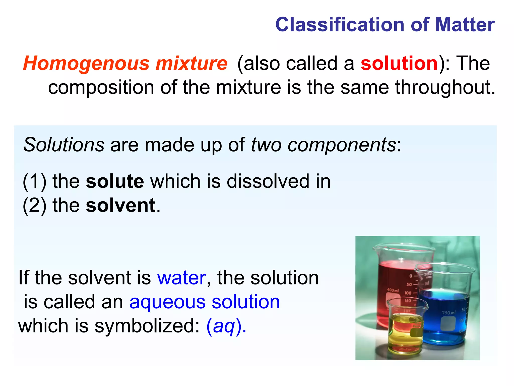 Classification of Matter
Homogenous mixture (also called a solution): The
  composition of the mixture is the same throughout.

Solutions are made up of two components:
(1) the solute which is dissolved in
(2) the solvent.


If the solvent is water, the solution
 is called an aqueous solution
which is symbolized: (aq).
 