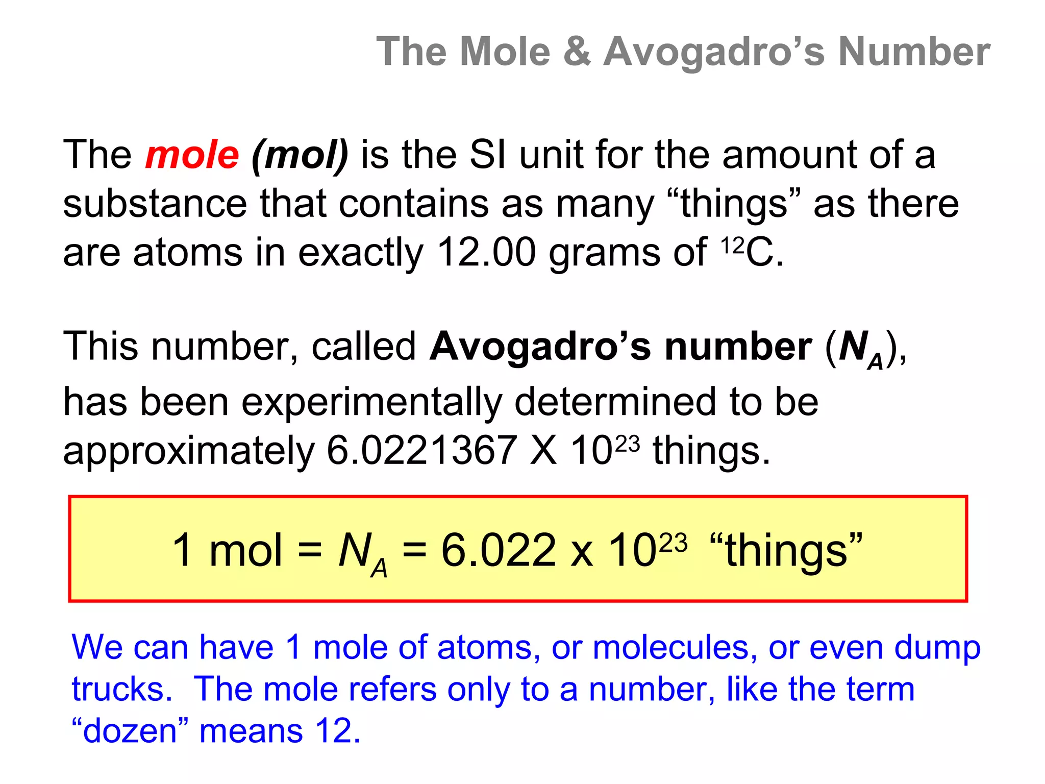 The Mole & Avogadro’s Number

The mole (mol) is the SI unit for the amount of a
substance that contains as many “things” as there
are atoms in exactly 12.00 grams of 12C.

This number, called Avogadro’s number (NA),
has been experimentally determined to be
approximately 6.0221367 X 1023 things.

     1 mol = NA = 6.022 x 1023 “things”

We can have 1 mole of atoms, or molecules, or even dump
trucks. The mole refers only to a number, like the term
“dozen” means 12.
 