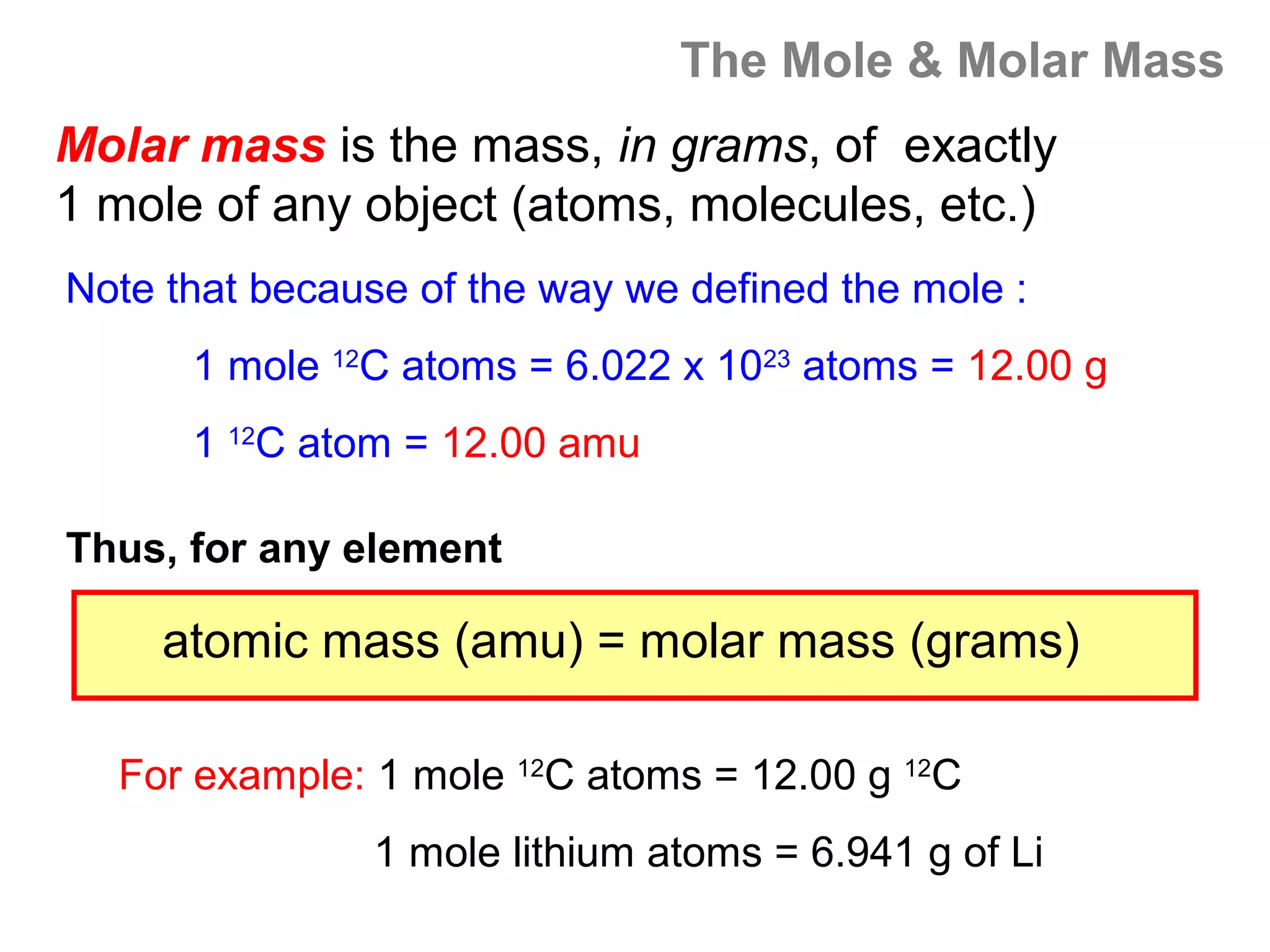 The Mole & Molar Mass
Molar mass is the mass, in grams, of exactly
1 mole of any object (atoms, molecules, etc.)
Note that because of the way we defined the mole :
      1 mole 12C atoms = 6.022 x 1023 atoms = 12.00 g
      1 12C atom = 12.00 amu

Thus, for any element

     atomic mass (amu) = molar mass (grams)

  For example: 1 mole 12C atoms = 12.00 g 12C
                1 mole lithium atoms = 6.941 g of Li
 