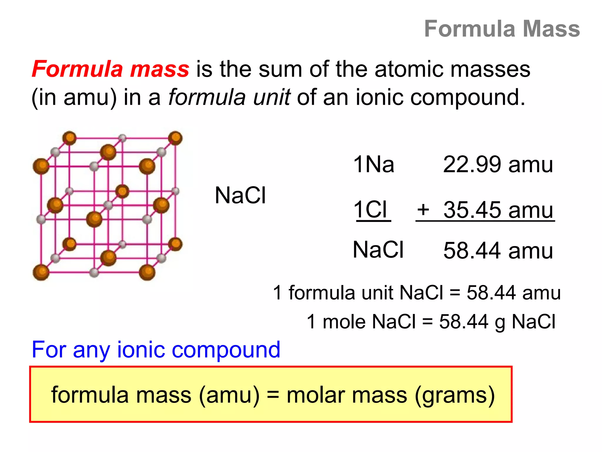 Formula Mass
Formula mass is the sum of the atomic masses
(in amu) in a formula unit of an ionic compound.

                                1Na       22.99 amu
                 NaCl
                                1Cl    + 35.45 amu
                                NaCl      58.44 amu
                        1 formula unit NaCl = 58.44 amu
                            1 mole NaCl = 58.44 g NaCl
For any ionic compound
 formula mass (amu) = molar mass (grams)
 
