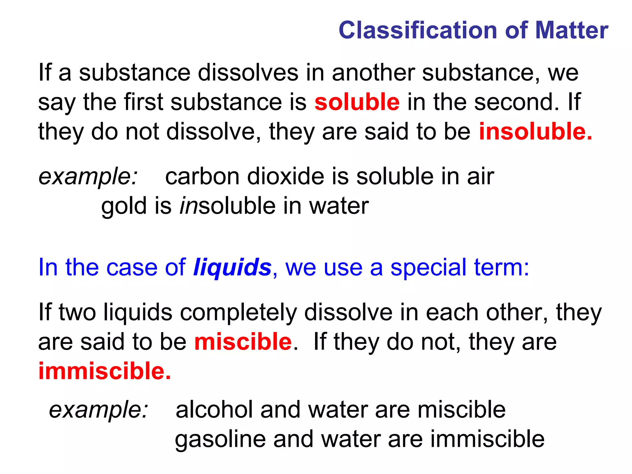 Classification of Matter
If a substance dissolves in another substance, we
say the first substance is soluble in the second. If
they do not dissolve, they are said to be insoluble.
example: carbon dioxide is soluble in air
    gold is insoluble in water

In the case of liquids, we use a special term:
If two liquids completely dissolve in each other, they
are said to be miscible. If they do not, they are
immiscible.
example:     alcohol and water are miscible
             gasoline and water are immiscible
 