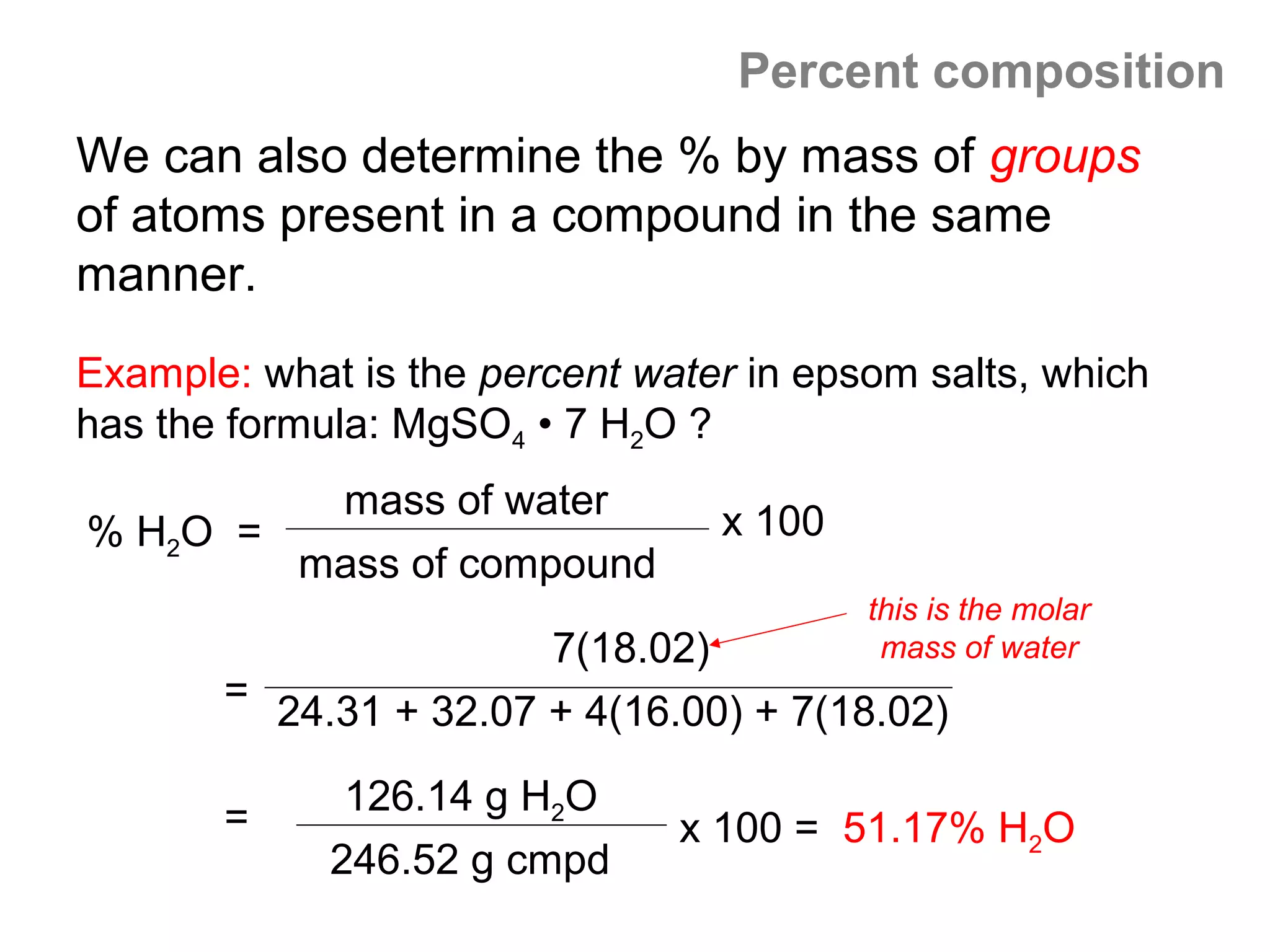 Percent composition
We can also determine the % by mass of groups
of atoms present in a compound in the same
manner.
Example: what is the percent water in epsom salts, which
has the formula: MgSO4 • 7 H2O ?
         mass of water
% H2O =                          x 100
        mass of compound
                                         this is the molar
                       7(18.02)           mass of water
       = 24.31 + 32.07 + 4(16.00) + 7(18.02)

              126.14 g H2O
       =                       x 100 = 51.17% H2O
             246.52 g cmpd
 