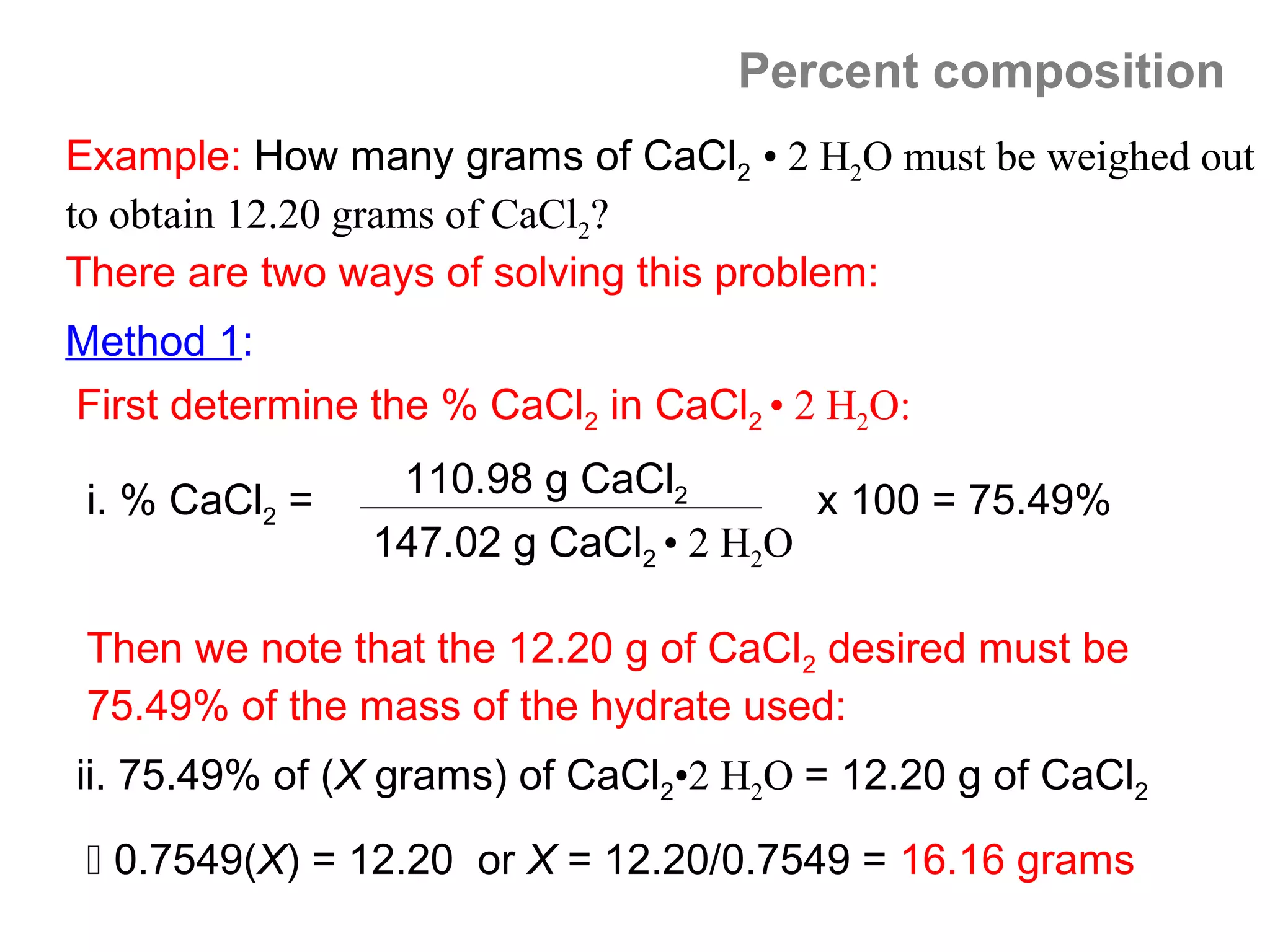 Percent composition
Example: How many grams of CaCl2 • 2 H2O must be weighed out
to obtain 12.20 grams of CaCl2?
There are two ways of solving this problem:
Method 1:
First determine the % CaCl2 in CaCl2 • 2 H2O:
                 110.98 g CaCl2
 i. % CaCl2 =                          x 100 = 75.49%
                147.02 g CaCl2 • 2 H2O

 Then we note that the 12.20 g of CaCl2 desired must be
 75.49% of the mass of the hydrate used:
ii. 75.49% of (X grams) of CaCl2•2 H2O = 12.20 g of CaCl2

  0.7549(X) = 12.20 or X = 12.20/0.7549 = 16.16 grams
 