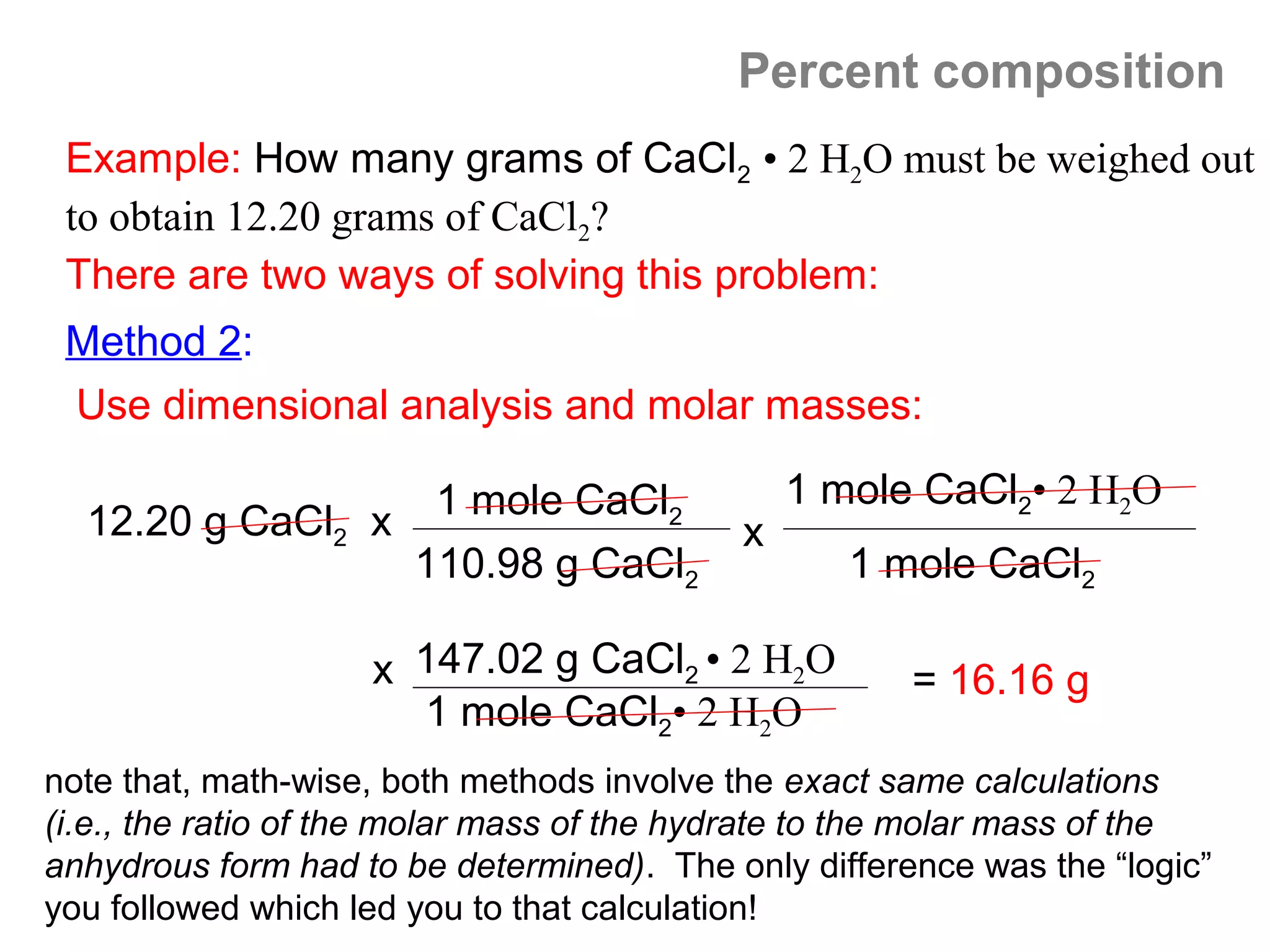 Percent composition
 Example: How many grams of CaCl2 • 2 H2O must be weighed out
 to obtain 12.20 grams of CaCl2?
 There are two ways of solving this problem:
 Method 2:
 Use dimensional analysis and molar masses:

                                                1 mole CaCl2• 2 H2O
  12.20 g CaCl2 x 1 mole CaCl2              x
                  110.98 g CaCl2                   1 mole CaCl2

                    x 147.02 g CaCl2 • 2 H2O          = 16.16 g
                      1 mole CaCl2• 2 H2O
note that, math-wise, both methods involve the exact same calculations
(i.e., the ratio of the molar mass of the hydrate to the molar mass of the
anhydrous form had to be determined). The only difference was the “logic”
you followed which led you to that calculation!
 
