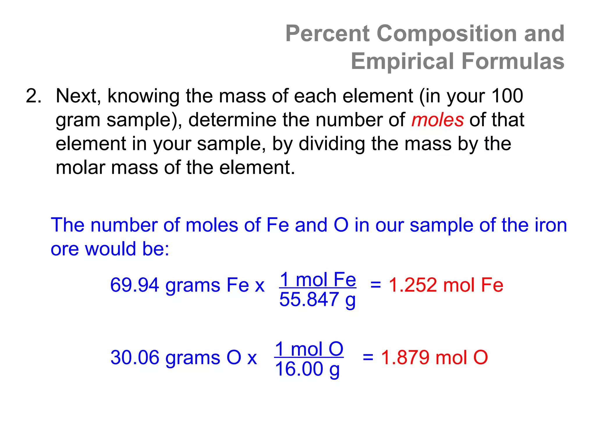 Percent Composition and
                                 Empirical Formulas
2. Next, knowing the mass of each element (in your 100
   gram sample), determine the number of moles of that
   element in your sample, by dividing the mass by the
   molar mass of the element.

  The number of moles of Fe and O in our sample of the iron
  ore would be:
         69.94 grams Fe x 1 mol Fe = 1.252 mol Fe
                          55.847 g

         30.06 grams O x 1 mol O = 1.879 mol O
                         16.00 g
 