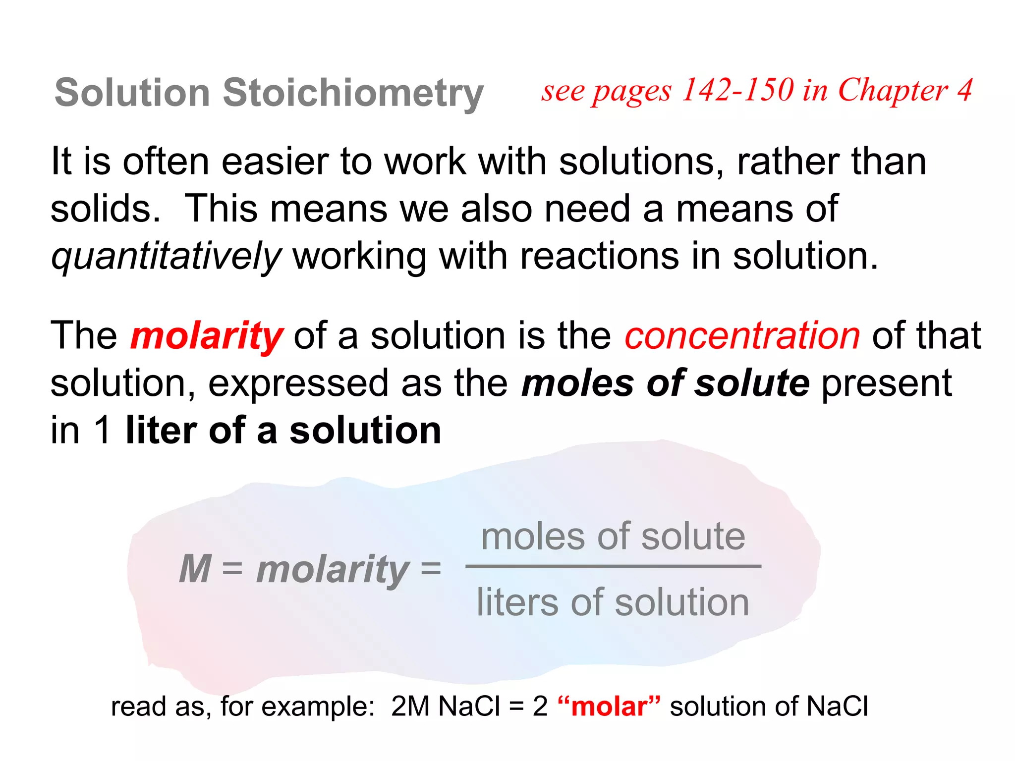 Solution Stoichiometry             see pages 142-150 in Chapter 4

It is often easier to work with solutions, rather than
solids. This means we also need a means of
quantitatively working with reactions in solution.

The molarity of a solution is the concentration of that
solution, expressed as the moles of solute present
in 1 liter of a solution

                               moles of solute
        M = molarity =
                              liters of solution

   read as, for example: 2M NaCl = 2 “molar” solution of NaCl
 