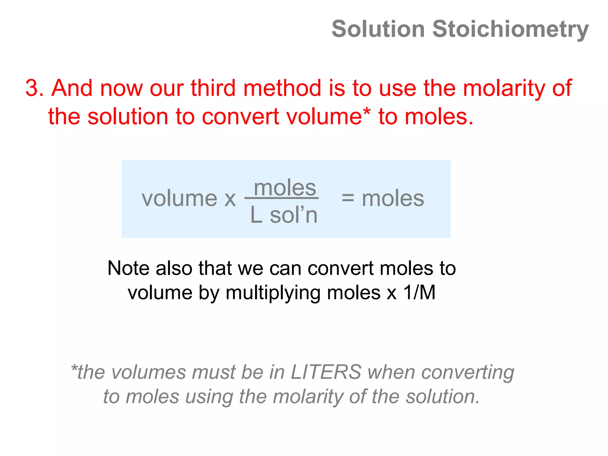 Solution Stoichiometry

3. And now our third method is to use the molarity of
  the solution to convert volume* to moles.


           volume x moles = moles
                    L sol’n

        Note also that we can convert moles to
          volume by multiplying moles x 1/M


    *the volumes must be in LITERS when converting
        to moles using the molarity of the solution.
 