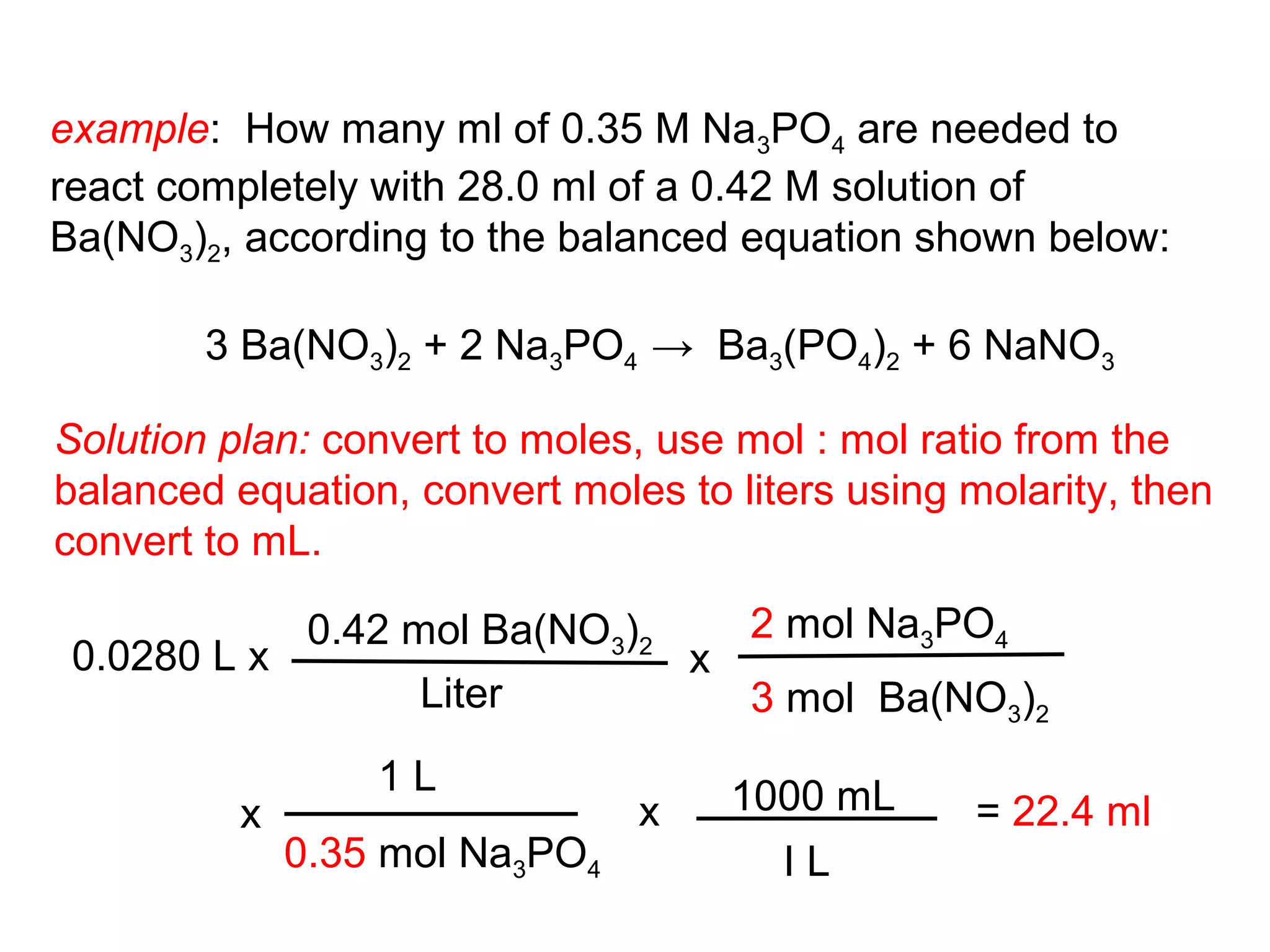 example: How many ml of 0.35 M Na3PO4 are needed to
react completely with 28.0 ml of a 0.42 M solution of
Ba(NO3)2, according to the balanced equation shown below:

        3 Ba(NO3)2 + 2 Na3PO4 → Ba3(PO4)2 + 6 NaNO3

Solution plan: convert to moles, use mol : mol ratio from the
balanced equation, convert moles to liters using molarity, then
convert to mL.

            0.42 mol Ba(NO3)2   2 mol Na3PO4
 0.0280 L x                   x
                  Liter         3 mol Ba(NO3)2
                  1L                1000 mL
          x                     x                 = 22.4 ml
              0.35 mol Na3PO4          IL
 