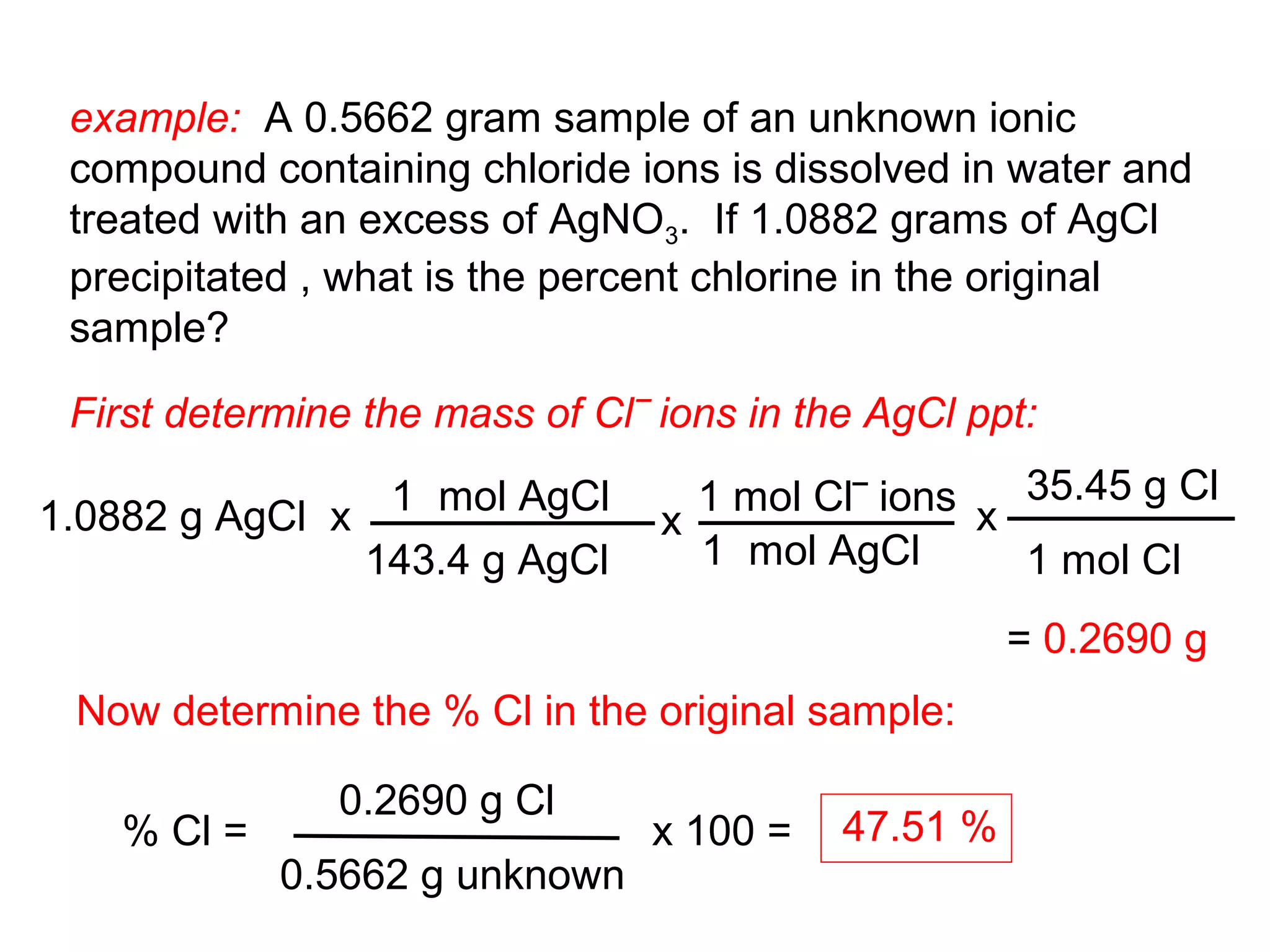 example: A 0.5662 gram sample of an unknown ionic
 compound containing chloride ions is dissolved in water and
 treated with an excess of AgNO3. If 1.0882 grams of AgCl
 precipitated , what is the percent chlorine in the original
 sample?

 First determine the mass of Cl‾ ions in the AgCl ppt:

1.0882 g AgCl x 1 mol AgCl         1 mol Cl‾ ions x 35.45 g Cl
                                 x
               143.4 g AgCl        1 mol AgCl       1 mol Cl
                                                     = 0.2690 g
 Now determine the % Cl in the original sample:

               0.2690 g Cl
   % Cl =                       x 100 =    47.51 %
            0.5662 g unknown
 