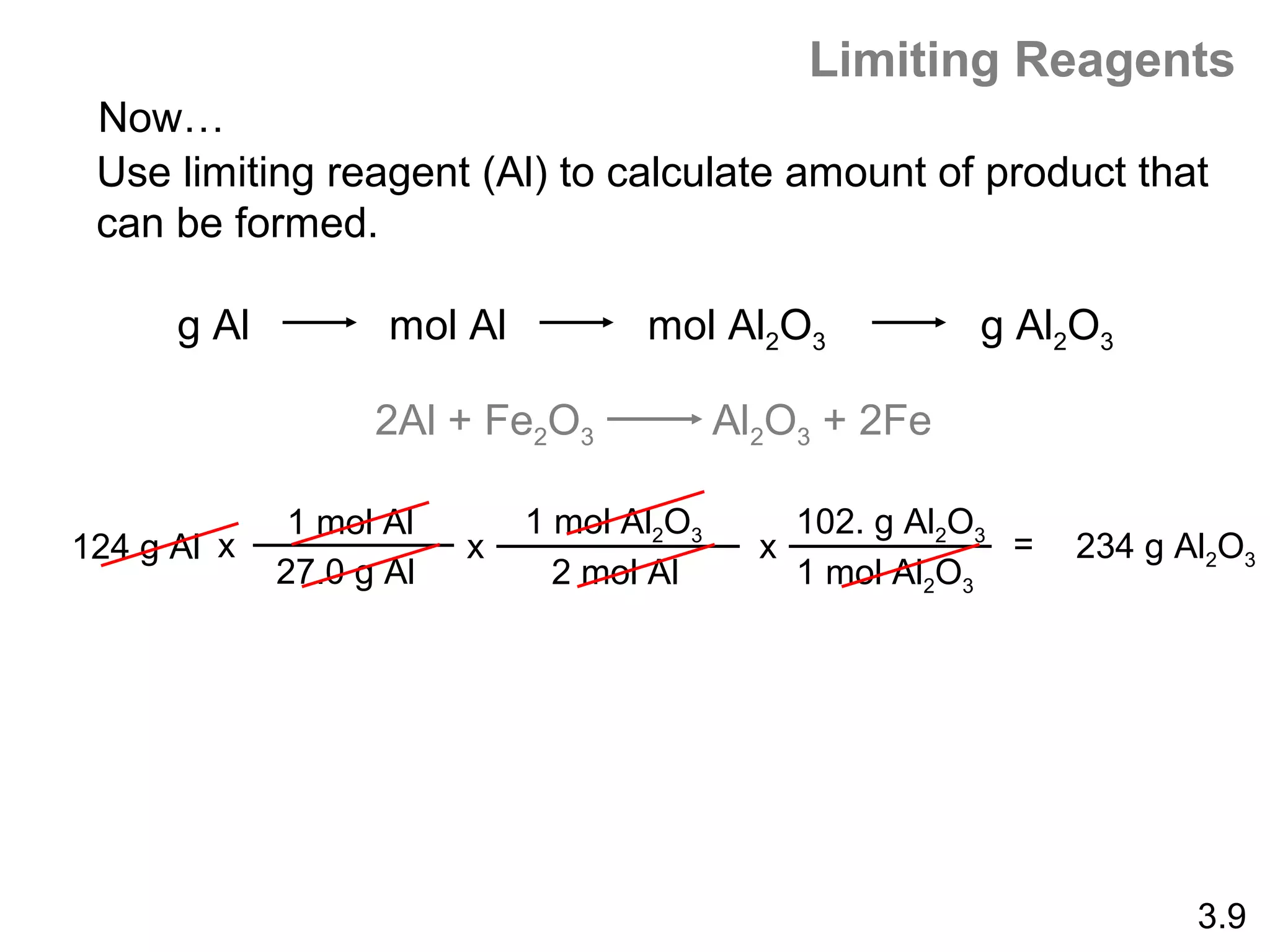 Limiting Reagents
 Now…
 Use limiting reagent (Al) to calculate amount of product that
 can be formed.

      g Al          mol Al          mol Al2O3            g Al2O3

                   2Al + Fe2O3             Al2O3 + 2Fe

              1 mol Al       1 mol Al2O3       102. g Al2O3
124 g Al x               x                   x              =   234 g Al2O3
             27.0 g Al         2 mol Al        1 mol Al2O3




                                                                       3.9
 