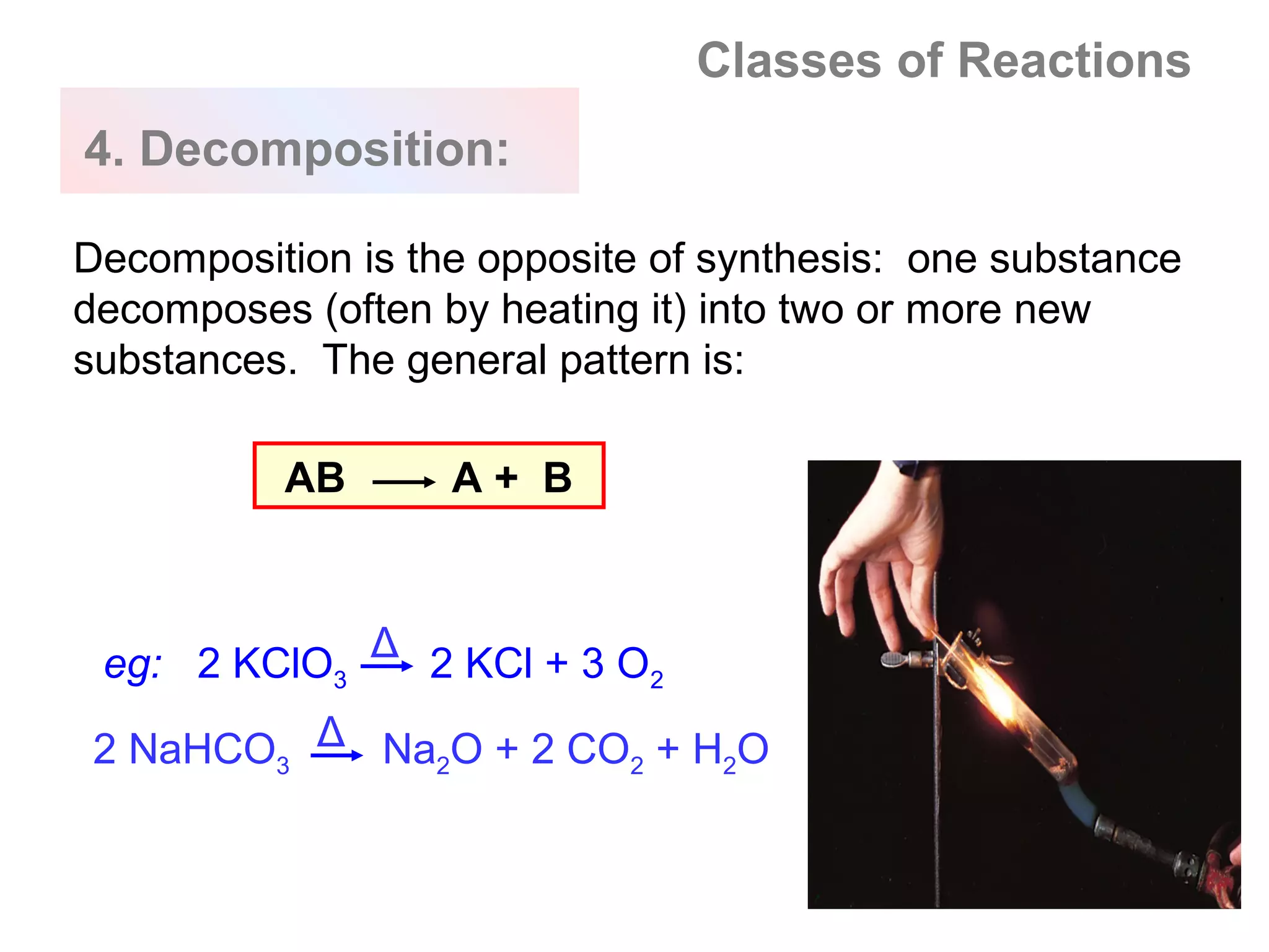 Classes of Reactions
4. Decomposition:

Decomposition is the opposite of synthesis: one substance
decomposes (often by heating it) into two or more new
substances. The general pattern is:

          AB       A+ B



 eg: 2 KClO3 Δ 2 KCl + 3 O2

 2 NaHCO3 Δ Na2O + 2 CO2 + H2O
 