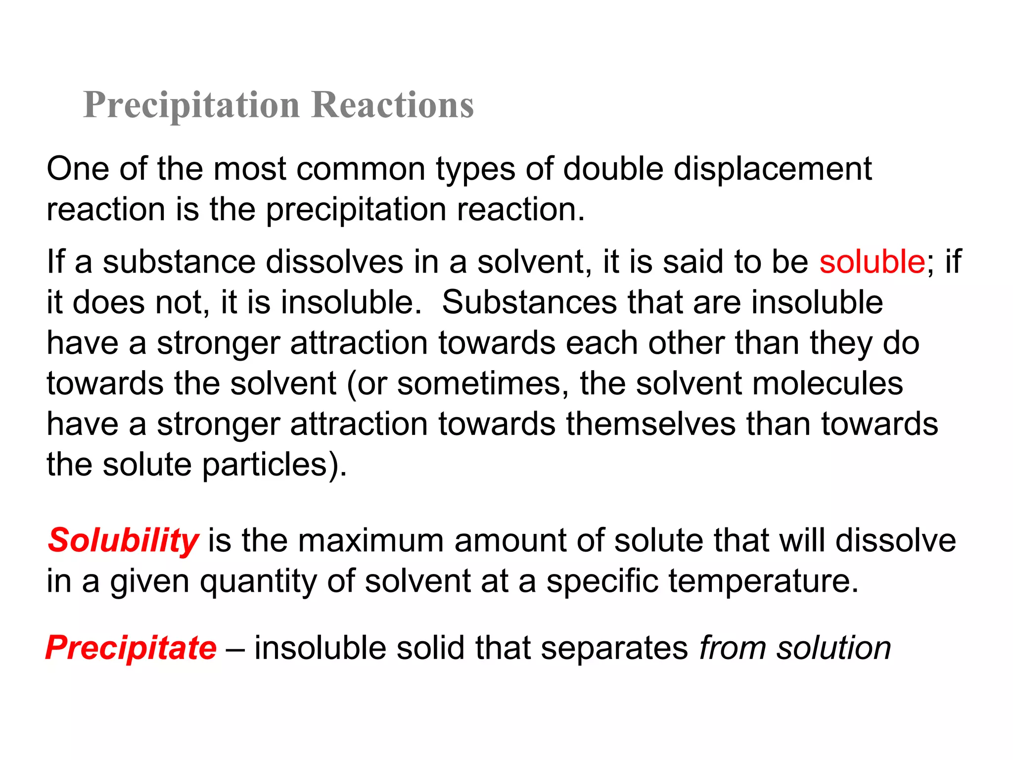 Precipitation Reactions
One of the most common types of double displacement
reaction is the precipitation reaction.
If a substance dissolves in a solvent, it is said to be soluble; if
it does not, it is insoluble. Substances that are insoluble
have a stronger attraction towards each other than they do
towards the solvent (or sometimes, the solvent molecules
have a stronger attraction towards themselves than towards
the solute particles).

Solubility is the maximum amount of solute that will dissolve
in a given quantity of solvent at a specific temperature.
Precipitate – insoluble solid that separates from solution
 