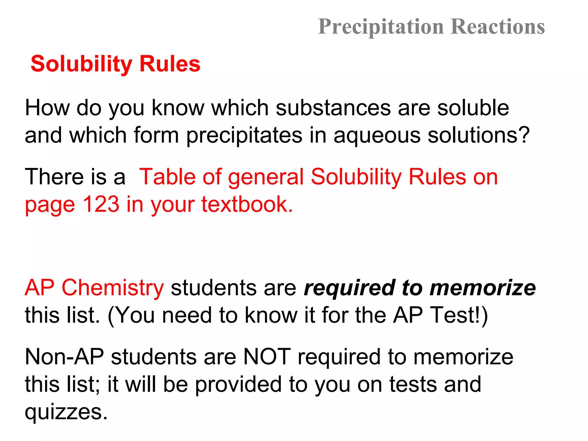 Precipitation Reactions
Solubility Rules
How do you know which substances are soluble
and which form precipitates in aqueous solutions?
There is a Table of general Solubility Rules on
page 123 in your textbook.


AP Chemistry students are required to memorize
this list. (You need to know it for the AP Test!)
Non-AP students are NOT required to memorize
this list; it will be provided to you on tests and
quizzes.
 