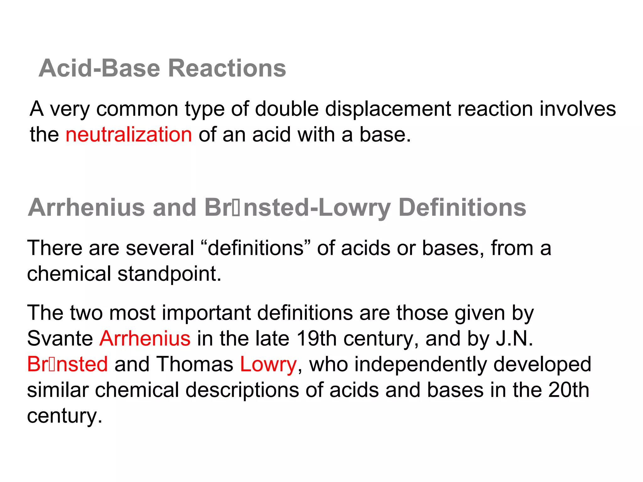Acid-Base Reactions
A very common type of double displacement reaction involves
the neutralization of an acid with a base.


Arrhenius and Brnsted-Lowry Definitions
There are several “definitions” of acids or bases, from a
chemical standpoint.
The two most important definitions are those given by
Svante Arrhenius in the late 19th century, and by J.N.
Brnsted and Thomas Lowry, who independently developed
similar chemical descriptions of acids and bases in the 20th
century.
 
