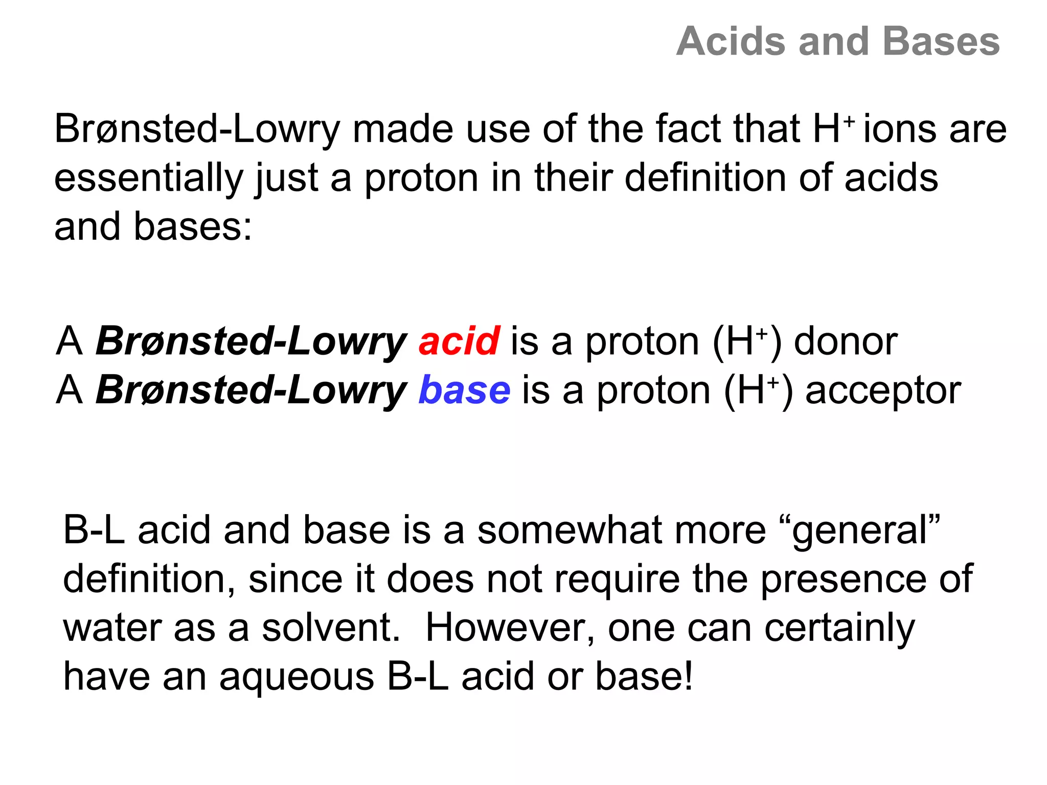 Acids and Bases

Brønsted-Lowry made use of the fact that H+ ions are
essentially just a proton in their definition of acids
and bases:

A Brønsted-Lowry acid is a proton (H+) donor
A Brønsted-Lowry base is a proton (H+) acceptor


B-L acid and base is a somewhat more “general”
definition, since it does not require the presence of
water as a solvent. However, one can certainly
have an aqueous B-L acid or base!
 