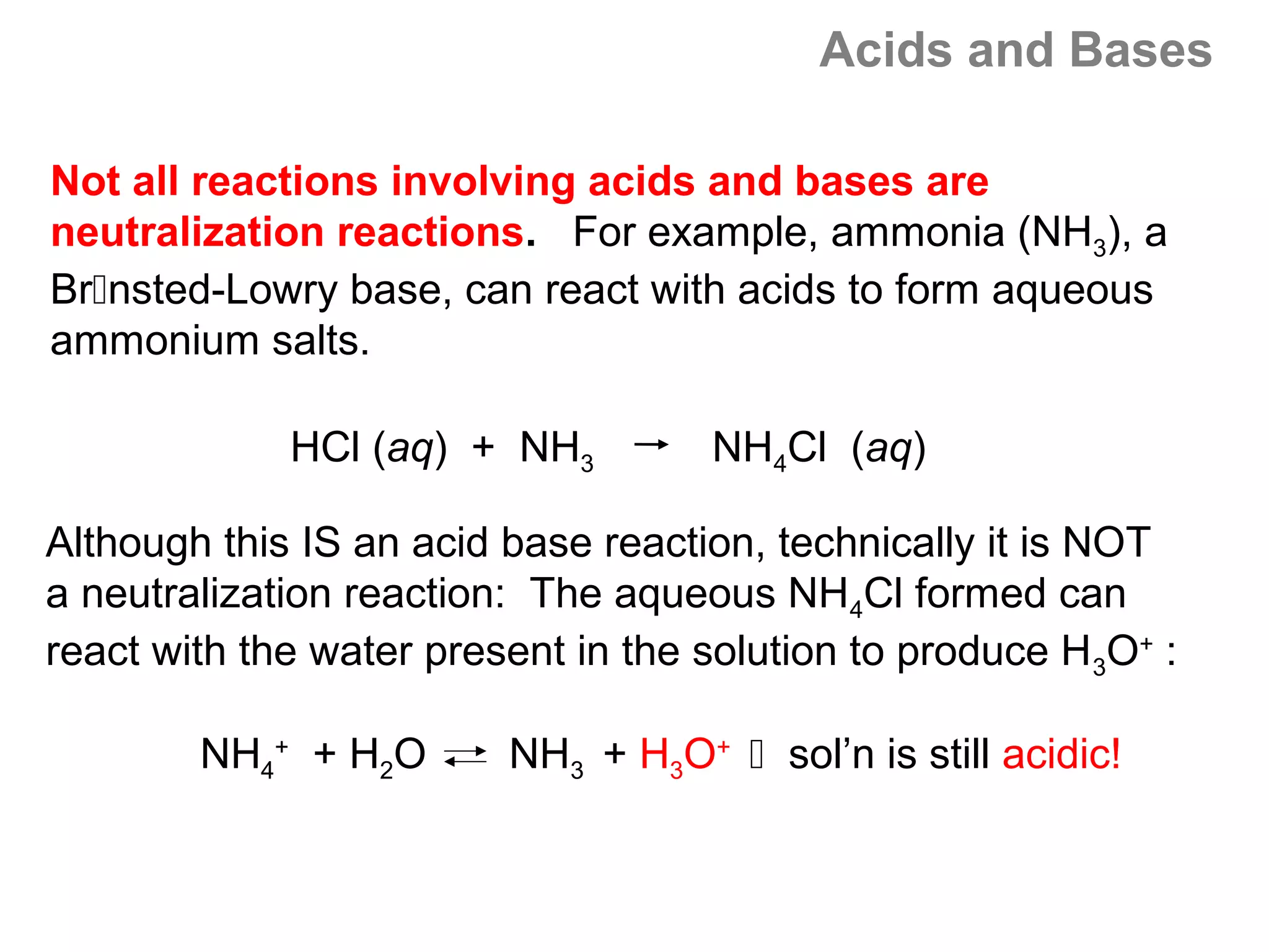 Acids and Bases

Not all reactions involving acids and bases are
neutralization reactions. For example, ammonia (NH3), a
Brnsted-Lowry base, can react with acids to form aqueous
ammonium salts.

             HCl (aq) + NH3          NH4Cl (aq)

Although this IS an acid base reaction, technically it is NOT
a neutralization reaction: The aqueous NH4Cl formed can
react with the water present in the solution to produce H 3O+ :

        NH4+ + H2O       NH3 + H3O+  sol’n is still acidic!
 
