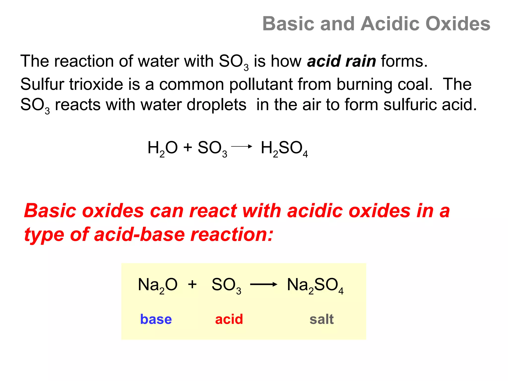 Basic and Acidic Oxides
The reaction of water with SO3 is how acid rain forms.
Sulfur trioxide is a common pollutant from burning coal. The
SO3 reacts with water droplets in the air to form sulfuric acid.

                 H2O + SO3        H2SO4


Basic oxides can react with acidic oxides in a
type of acid-base reaction:

                Na2O + SO3           Na2SO4
                base       acid           salt
 