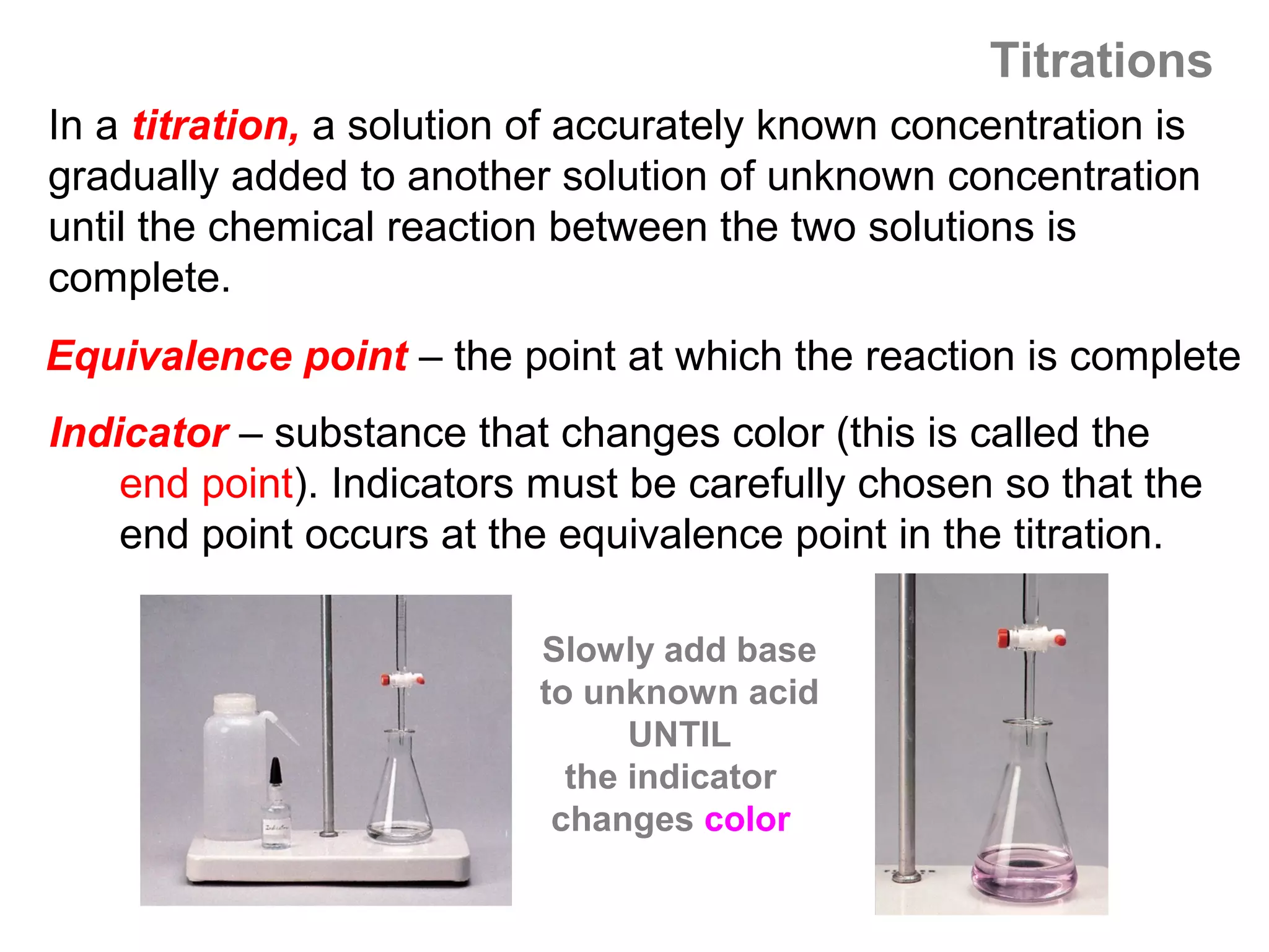 Titrations
In a titration, a solution of accurately known concentration is
gradually added to another solution of unknown concentration
until the chemical reaction between the two solutions is
complete.
Equivalence point – the point at which the reaction is complete
Indicator – substance that changes color (this is called the
    end point). Indicators must be carefully chosen so that the
    end point occurs at the equivalence point in the titration.

                          Slowly add base
                          to unknown acid
                                UNTIL
                            the indicator
                           changes color
 