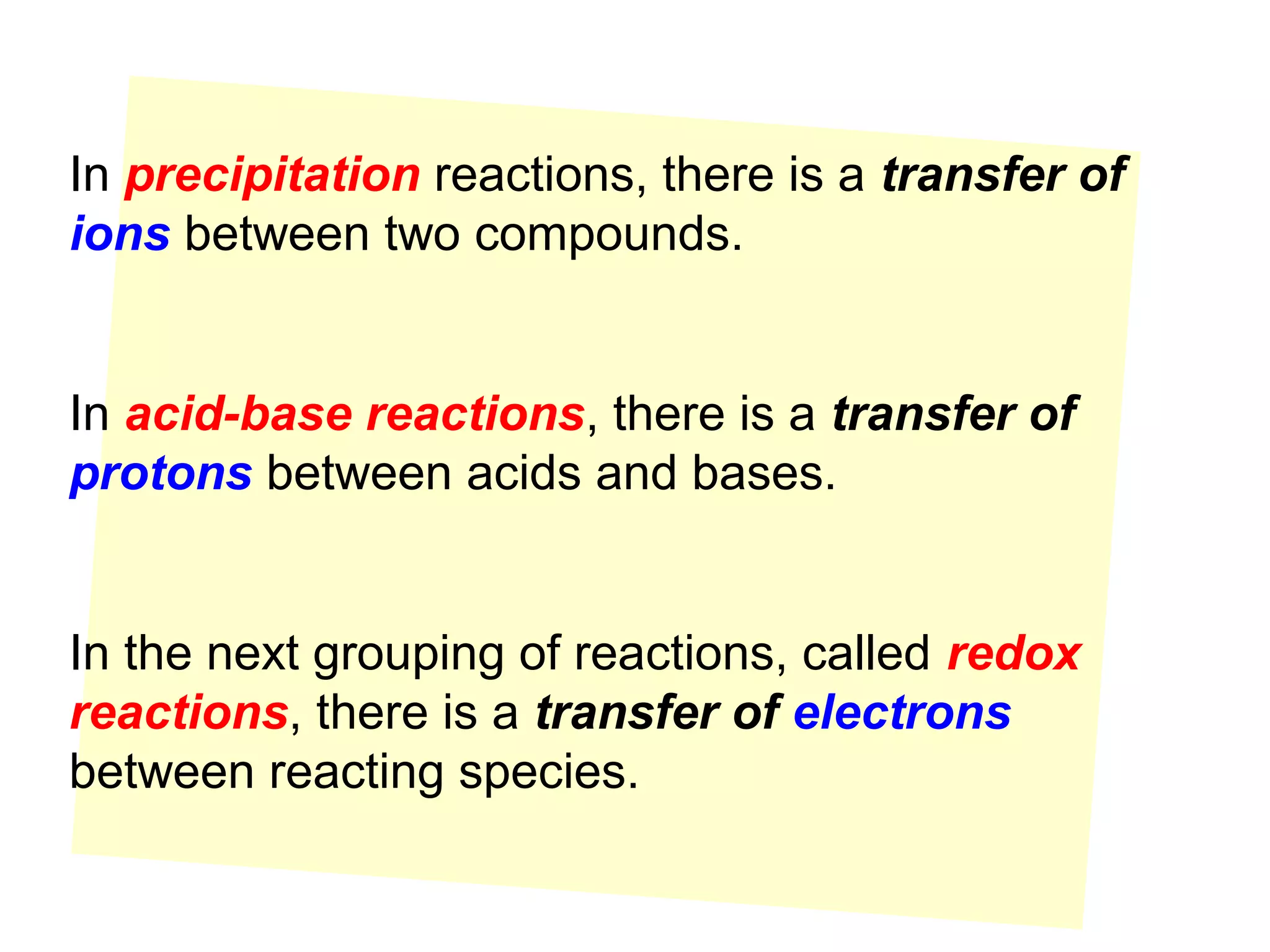 In precipitation reactions, there is a transfer of
ions between two compounds.


In acid-base reactions, there is a transfer of
protons between acids and bases.


In the next grouping of reactions, called redox
reactions, there is a transfer of electrons
between reacting species.
 