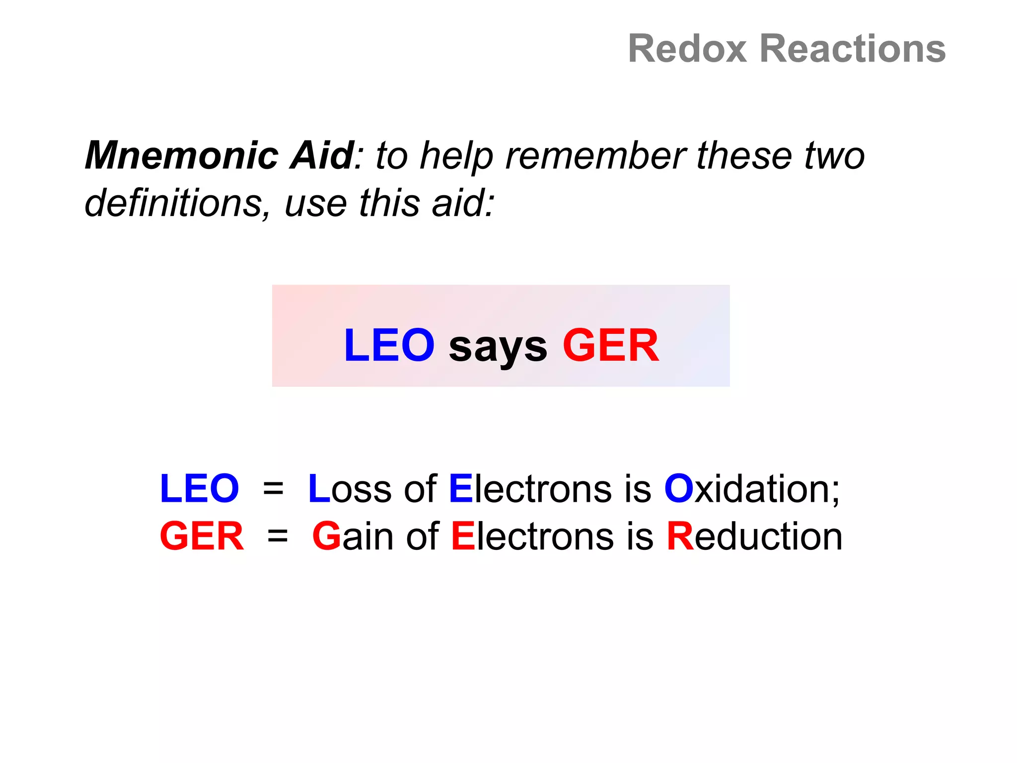 Redox Reactions

Mnemonic Aid: to help remember these two
definitions, use this aid:


             LEO says GER


   LEO = Loss of Electrons is Oxidation;
   GER = Gain of Electrons is Reduction
 