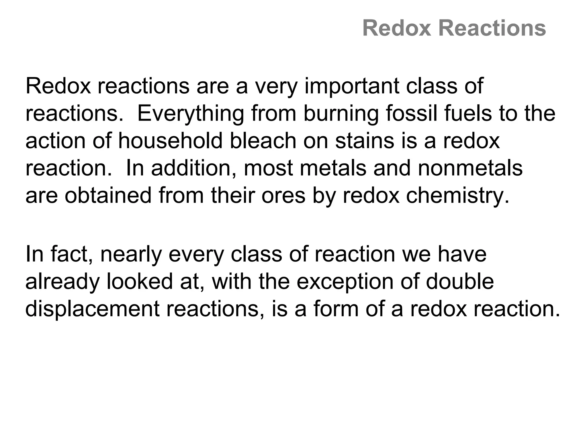 Redox Reactions

Redox reactions are a very important class of
reactions. Everything from burning fossil fuels to the
action of household bleach on stains is a redox
reaction. In addition, most metals and nonmetals
are obtained from their ores by redox chemistry.

In fact, nearly every class of reaction we have
already looked at, with the exception of double
displacement reactions, is a form of a redox reaction.
 
