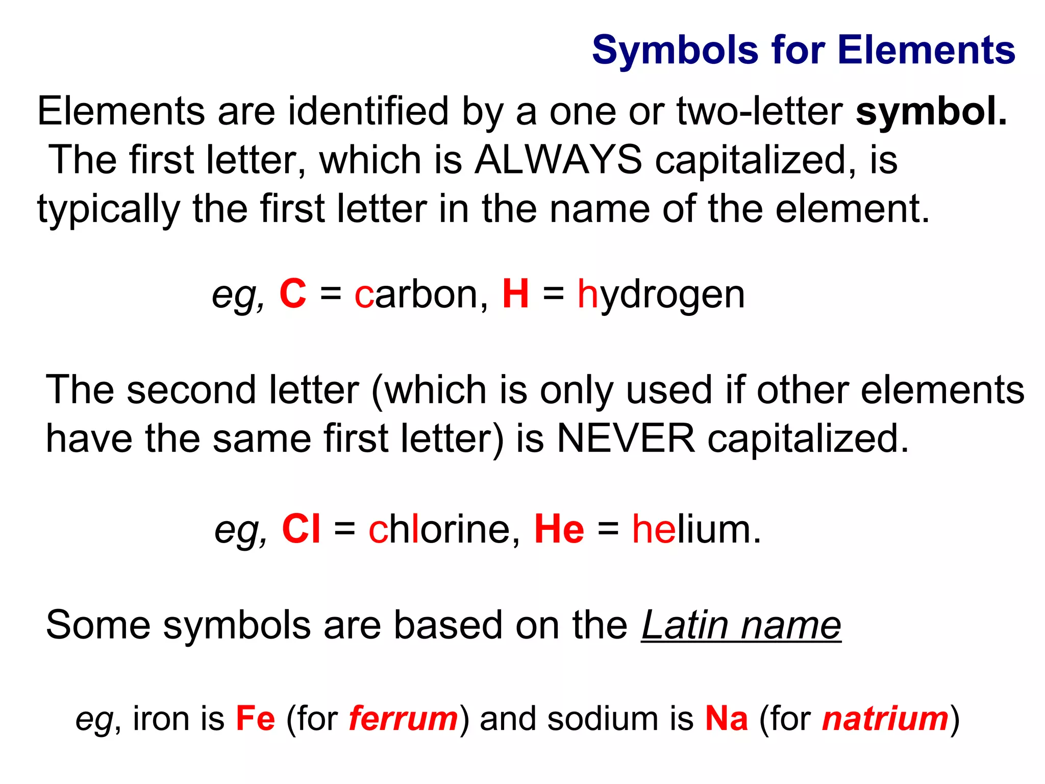 Symbols for Elements
Elements are identified by a one or two-letter symbol.
 The first letter, which is ALWAYS capitalized, is
typically the first letter in the name of the element.

          eg, C = carbon, H = hydrogen

The second letter (which is only used if other elements
have the same first letter) is NEVER capitalized.

           eg, Cl = chlorine, He = helium.

Some symbols are based on the Latin name

  eg, iron is Fe (for ferrum) and sodium is Na (for natrium)
 