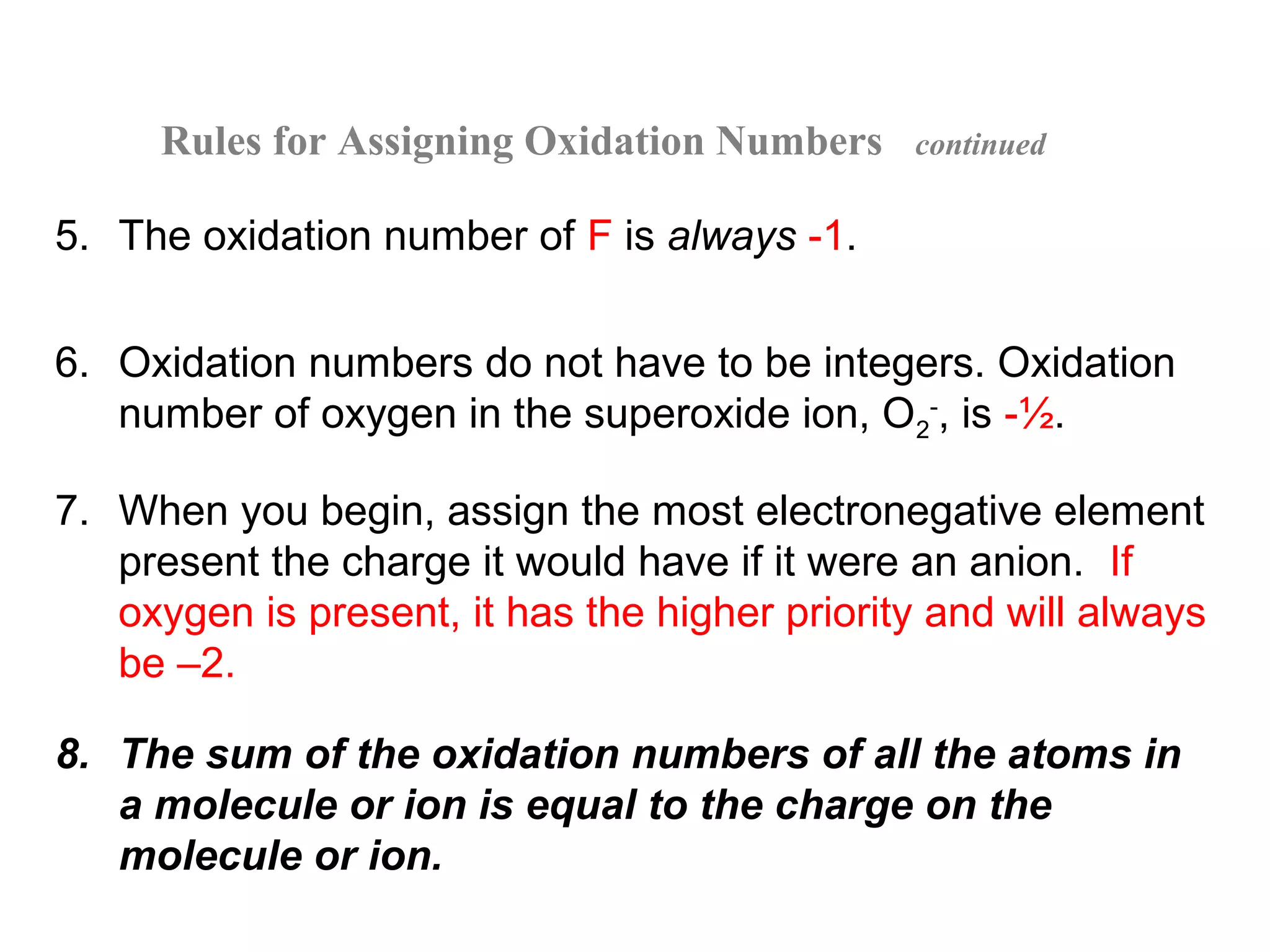Rules for Assigning Oxidation Numbers     continued


5. The oxidation number of F is always -1.


6. Oxidation numbers do not have to be integers. Oxidation
   number of oxygen in the superoxide ion, O2-, is -½.

7. When you begin, assign the most electronegative element
   present the charge it would have if it were an anion. If
   oxygen is present, it has the higher priority and will always
   be –2.

8. The sum of the oxidation numbers of all the atoms in
   a molecule or ion is equal to the charge on the
   molecule or ion.
 