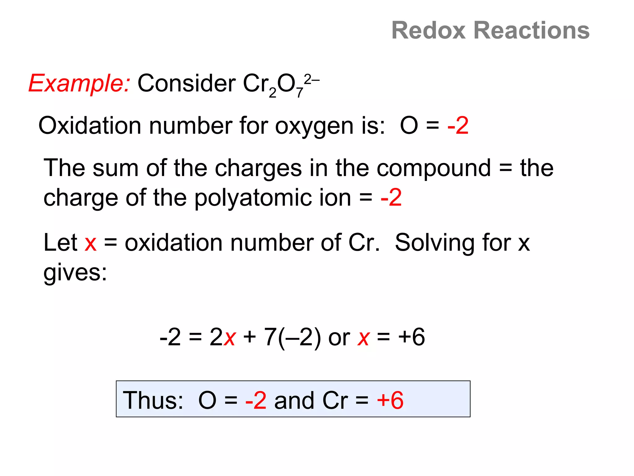 Redox Reactions

Example: Consider Cr2O72–
Oxidation number for oxygen is: O = -2
 The sum of the charges in the compound = the
 charge of the polyatomic ion = -2
 Let x = oxidation number of Cr. Solving for x
 gives:

           -2 = 2x + 7(–2) or x = +6

        Thus: O = -2 and Cr = +6
 