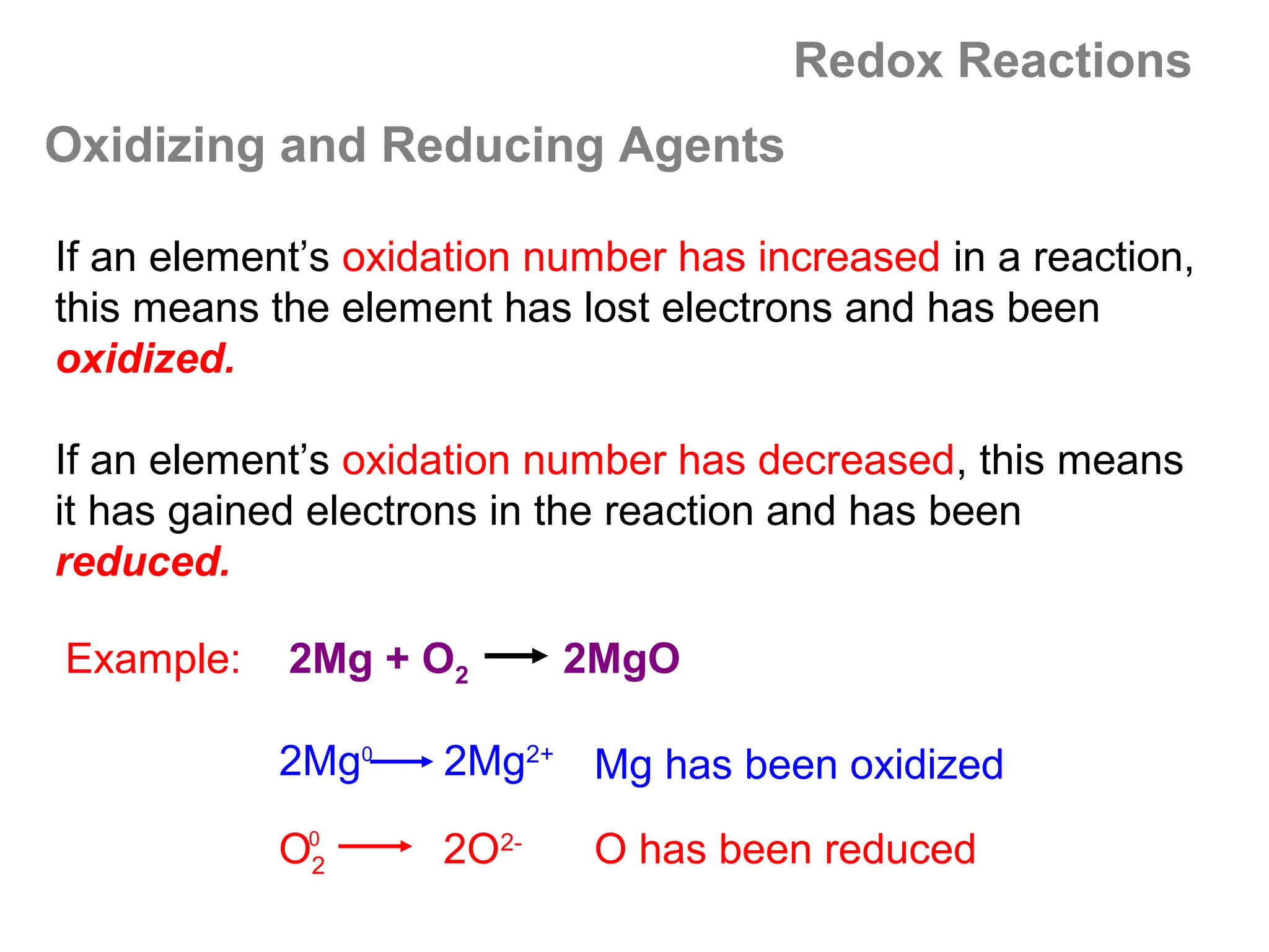 Redox Reactions
Oxidizing and Reducing Agents

If an element’s oxidation number has increased in a reaction,
this means the element has lost electrons and has been
oxidized.

If an element’s oxidation number has decreased, this means
it has gained electrons in the reaction and has been
reduced.

Example:    2Mg + O2       2MgO

           2Mg0     2Mg2+ Mg has been oxidized

           O02      2O2-    O has been reduced
 