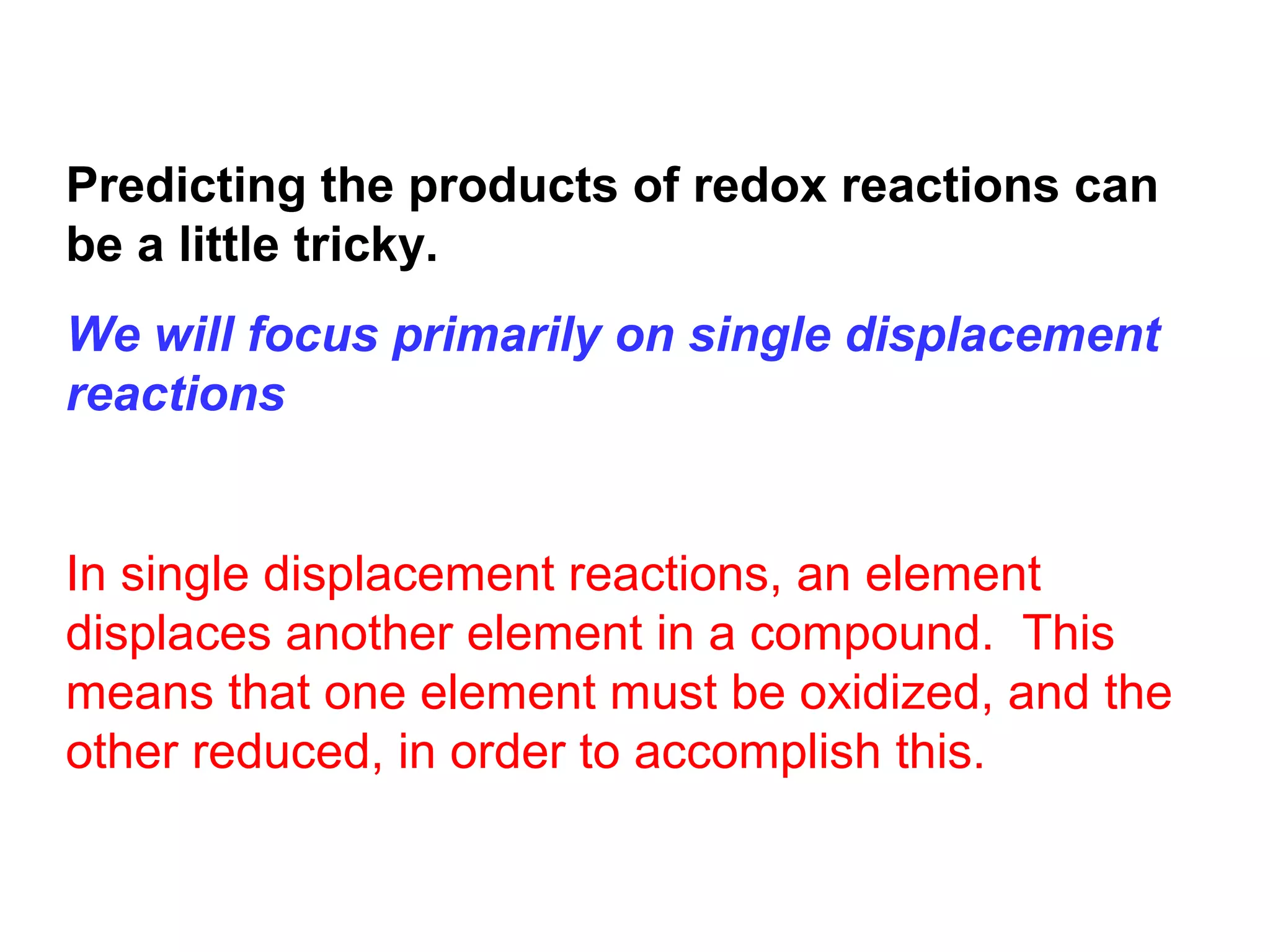Predicting the products of redox reactions can
be a little tricky.
We will focus primarily on single displacement
reactions


In single displacement reactions, an element
displaces another element in a compound. This
means that one element must be oxidized, and the
other reduced, in order to accomplish this.
 