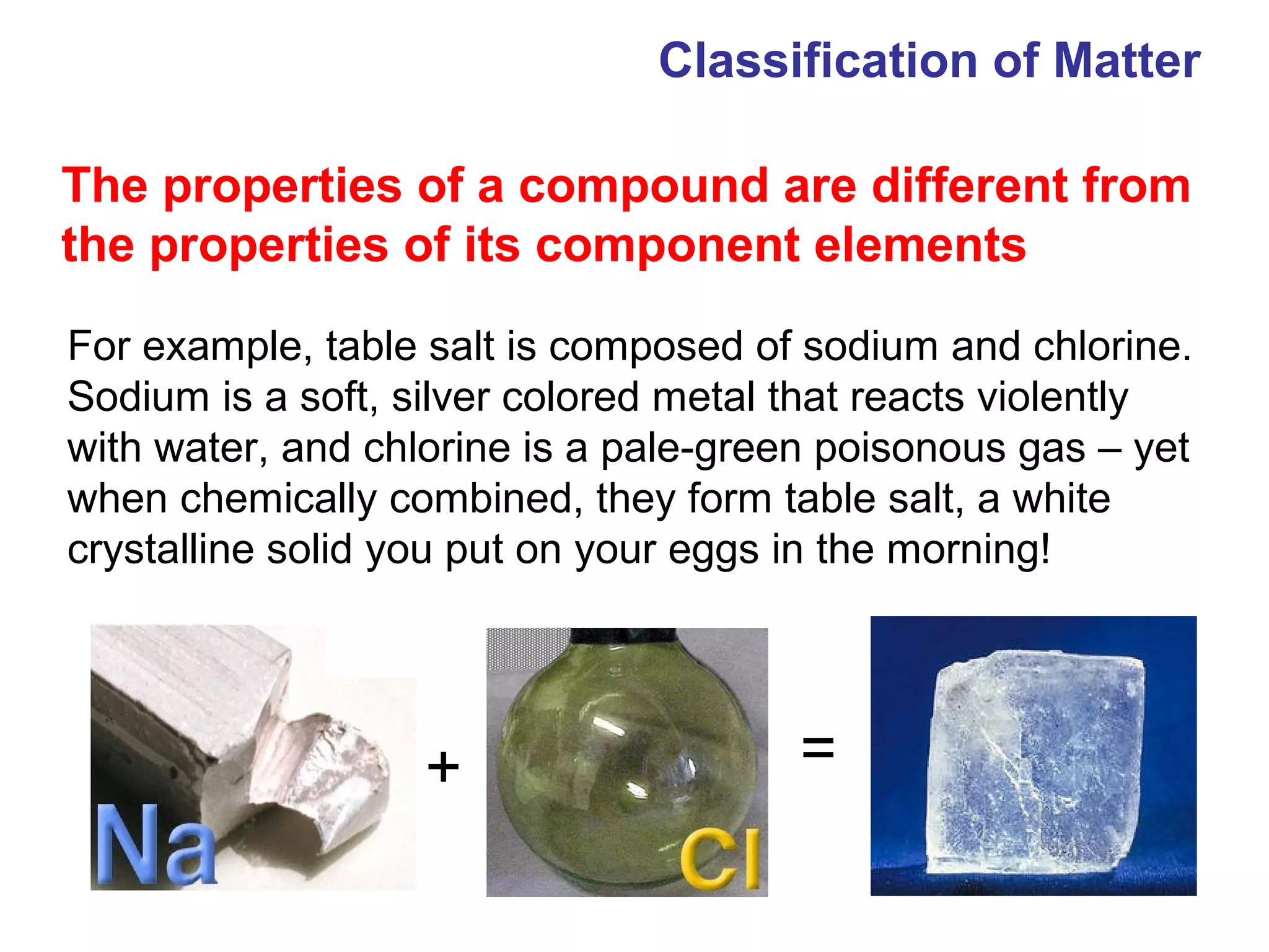Classification of Matter

The properties of a compound are different from
the properties of its component elements

For example, table salt is composed of sodium and chlorine.
Sodium is a soft, silver colored metal that reacts violently
with water, and chlorine is a pale-green poisonous gas – yet
when chemically combined, they form table salt, a white
crystalline solid you put on your eggs in the morning!




                   +                   =
 