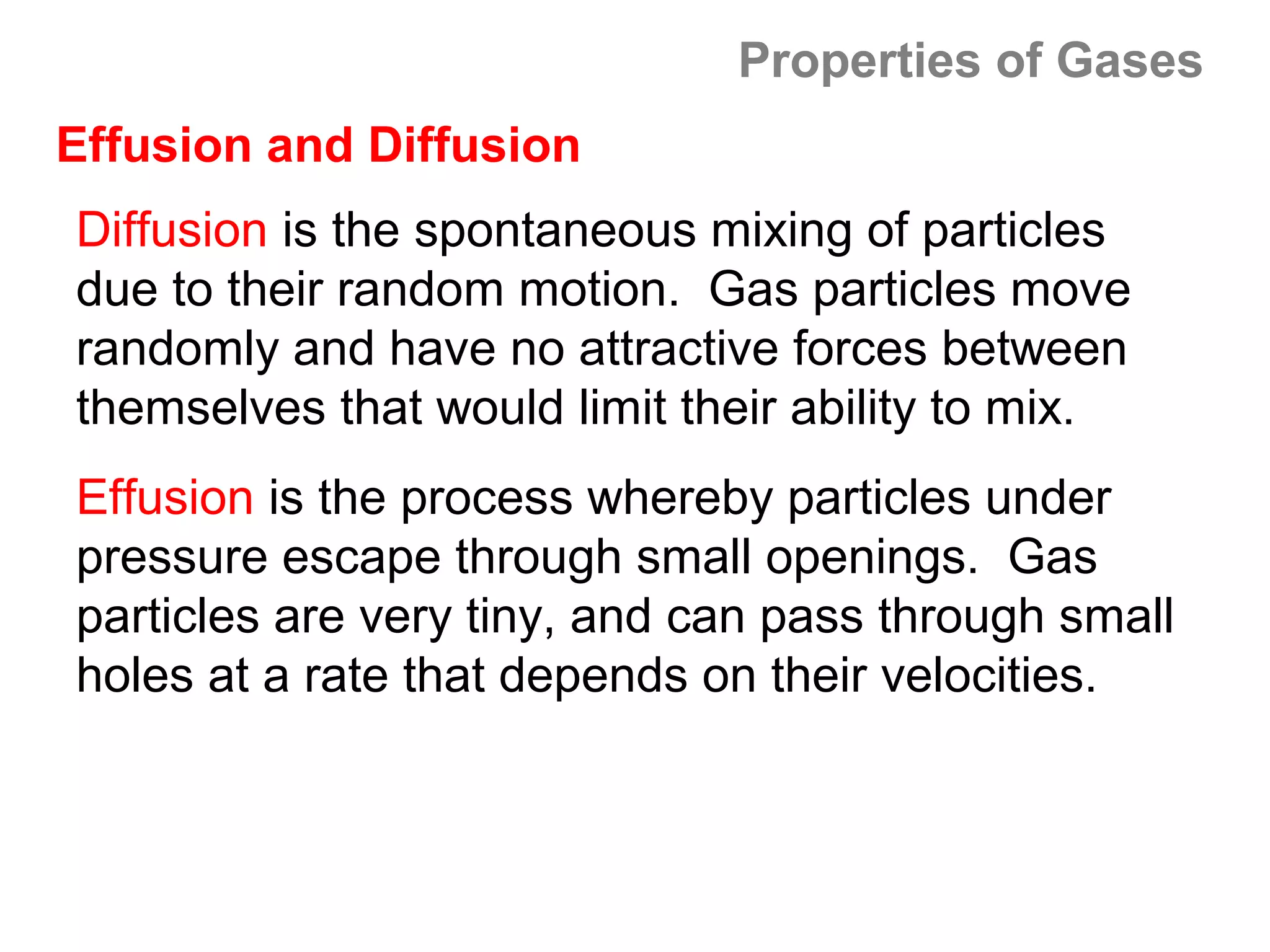 Properties of Gases
Effusion and Diffusion
Diffusion is the spontaneous mixing of particles
due to their random motion. Gas particles move
randomly and have no attractive forces between
themselves that would limit their ability to mix.
Effusion is the process whereby particles under
pressure escape through small openings. Gas
particles are very tiny, and can pass through small
holes at a rate that depends on their velocities.
 