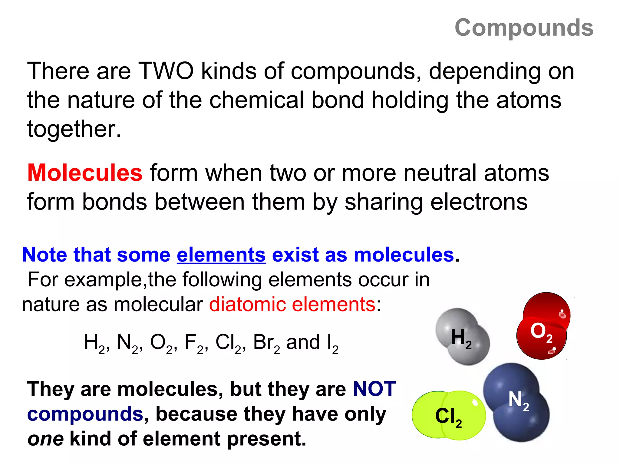 Compounds
There are TWO kinds of compounds, depending on
the nature of the chemical bond holding the atoms
together.
Molecules form when two or more neutral atoms
form bonds between them by sharing electrons

Note that some elements exist as molecules.
 For example,the following elements occur in
nature as molecular diatomic elements:
                                          H2        O2
      H2, N2, O2, F2, Cl2, Br2 and I2

They are molecules, but they are NOT           N2
compounds, because they have only        Cl2
one kind of element present.
 