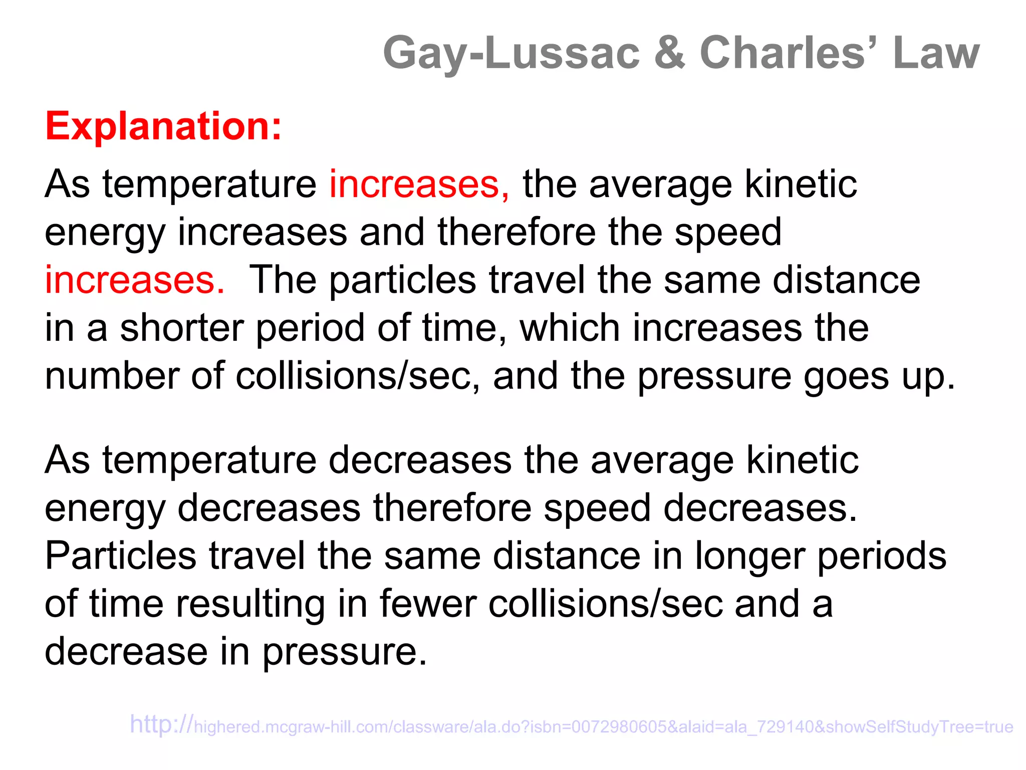 Gay-Lussac & Charles’ Law
Explanation:
As temperature increases, the average kinetic
energy increases and therefore the speed
increases. The particles travel the same distance
in a shorter period of time, which increases the
number of collisions/sec, and the pressure goes up.

As temperature decreases the average kinetic
energy decreases therefore speed decreases.
Particles travel the same distance in longer periods
of time resulting in fewer collisions/sec and a
decrease in pressure.
    http://highered.mcgraw-hill.com/classware/ala.do?isbn=0072980605&alaid=ala_729140&showSelfStudyTree=true
 