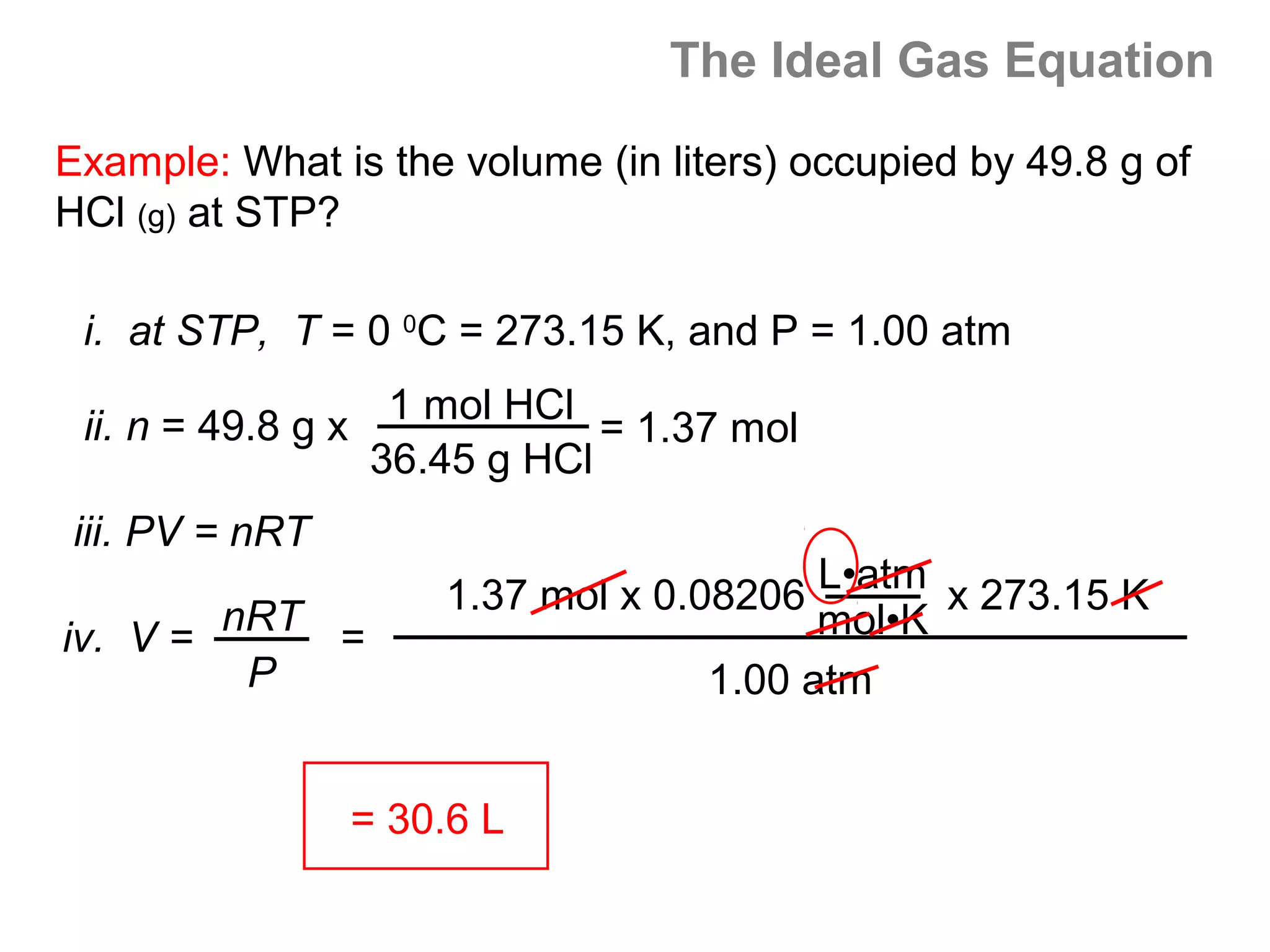 The Ideal Gas Equation

Example: What is the volume (in liters) occupied by 49.8 g of
HCl (g) at STP?

 i. at STP, T = 0 0C = 273.15 K, and P = 1.00 atm

 ii. n = 49.8 g x 1 mol HCl = 1.37 mol
                  36.45 g HCl
iii. PV = nRT
                    1.37 mol x 0.08206 L•atm x 273.15 K
iv. V = nRT =                           mol•K
         P                        1.00 atm


                = 30.6 L
 