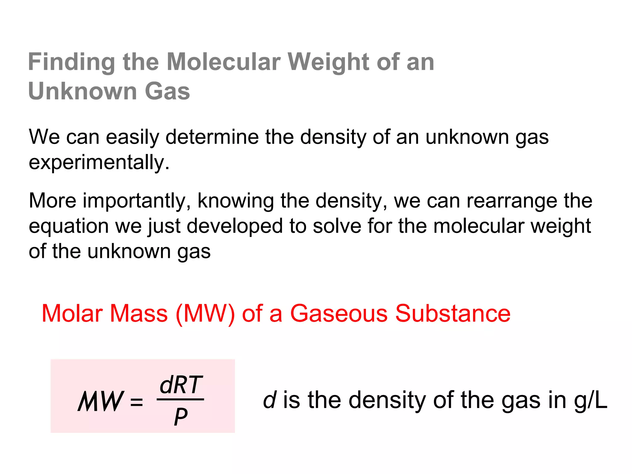 Finding the Molecular Weight of an
Unknown Gas
We can easily determine the density of an unknown gas
experimentally.
More importantly, knowing the density, we can rearrange the
equation we just developed to solve for the molecular weight
of the unknown gas


 Molar Mass (MW) of a Gaseous Substance

          dRT
     MW =               d is the density of the gas in g/L
           P
 