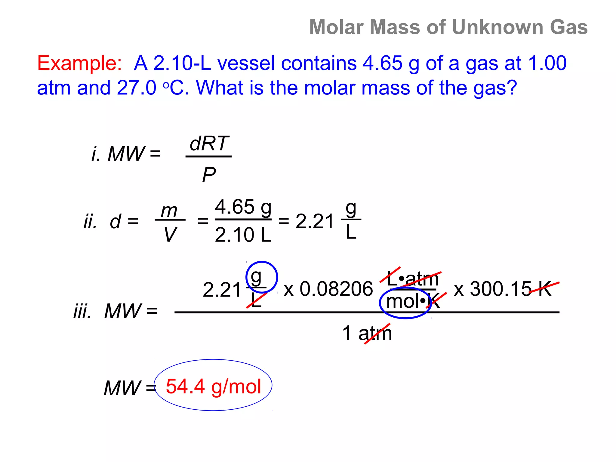Molar Mass of Unknown Gas
Example: A 2.10-L vessel contains 4.65 g of a gas at 1.00
atm and 27.0 oC. What is the molar mass of the gas?

                 dRT
     i. MW =
                  P
               m   4.65 g        g
    ii. d =      =        = 2.21
               V   2.10 L        L

                        g
                   2.21     x 0.08206 L•atm x 300.15 K
                        L             mol•K
   iii. MW =
                                 1 atm

       MW = 54.4 g/mol
 