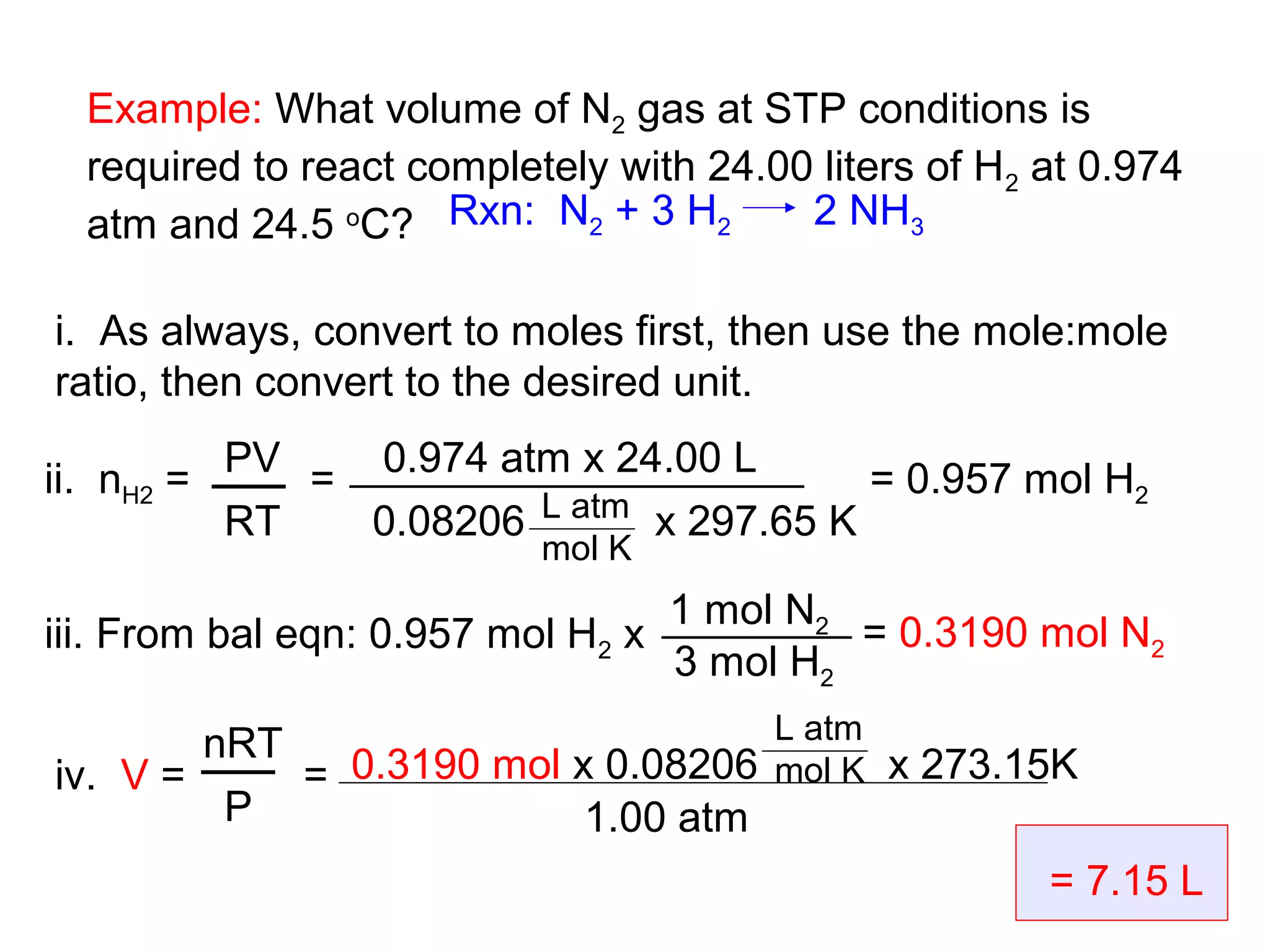Example: What volume of N2 gas at STP conditions is
  required to react completely with 24.00 liters of H2 at 0.974
  atm and 24.5 oC? Rxn: N2 + 3 H2        2 NH3

i. As always, convert to moles first, then use the mole:mole
ratio, then convert to the desired unit.

ii. nH2 = PV = 0.974 atm x 24.00 L      = 0.957 mol H2
          RT   0.08206 L atm x 297.65 K
                           mol K
                                    1 mol N2
iii. From bal eqn: 0.957 mol H2 x            = 0.3190 mol N2
                                    3 mol H2
                                   L atm
        nRT
iv. V =     = 0.3190 mol x 0.08206 mol K x 273.15K
         P                1.00 atm
                                                       = 7.15 L
 