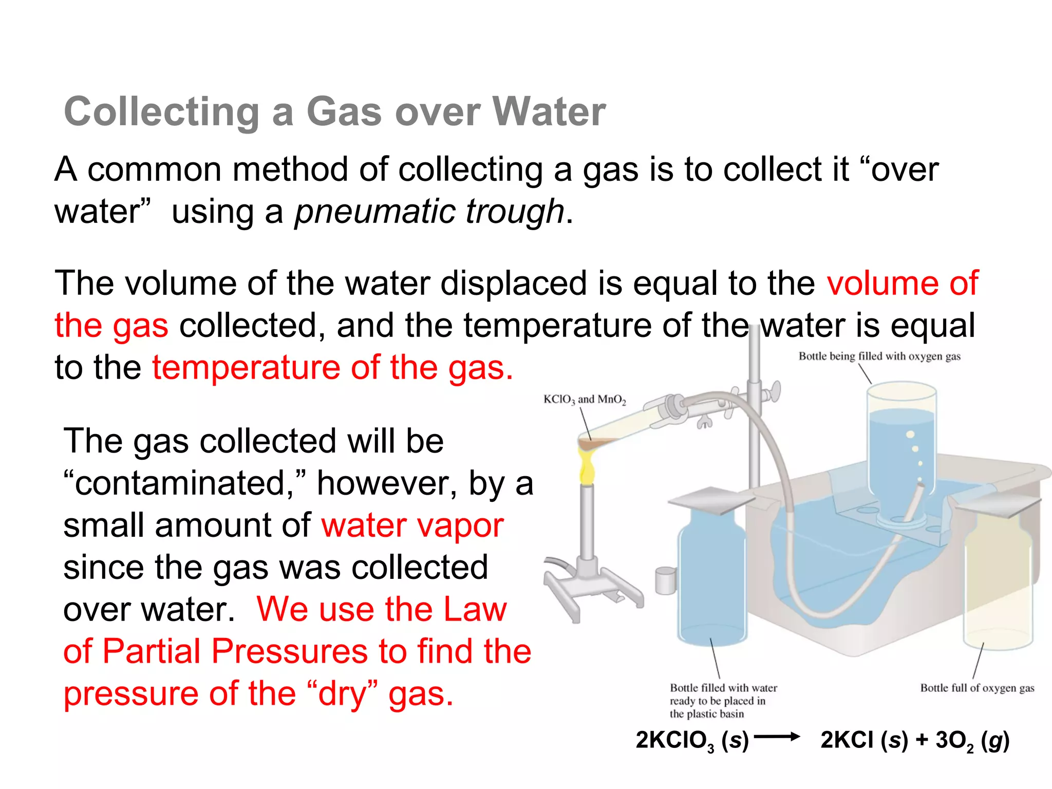 Collecting a Gas over Water
A common method of collecting a gas is to collect it “over
water” using a pneumatic trough.

The volume of the water displaced is equal to the volume of
the gas collected, and the temperature of the water is equal
to the temperature of the gas.

The gas collected will be
“contaminated,” however, by a
small amount of water vapor
since the gas was collected
over water. We use the Law
of Partial Pressures to find the
pressure of the “dry” gas.
                                      2KClO3 (s)   2KCl (s) + 3O2 (g)
 