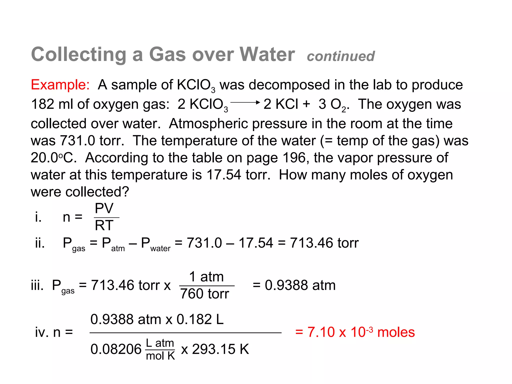 Collecting a Gas over Water                   continued

Example: A sample of KClO3 was decomposed in the lab to produce
182 ml of oxygen gas: 2 KClO3           2 KCl + 3 O2. The oxygen was
collected over water. Atmospheric pressure in the room at the time
was 731.0 torr. The temperature of the water (= temp of the gas) was
20.0oC. According to the table on page 196, the vapor pressure of
water at this temperature is 17.54 torr. How many moles of oxygen
were collected?
           PV
 i. n =
           RT
 ii. Pgas = Patm – Pwater = 731.0 – 17.54 = 713.46 torr

                             1 atm
iii. Pgas = 713.46 torr x              = 0.9388 atm
                            760 torr
          0.9388 atm x 0.182 L
iv. n =                                      = 7.10 x 10-3 moles
                    L atm
          0.08206 mol K x 293.15 K
 