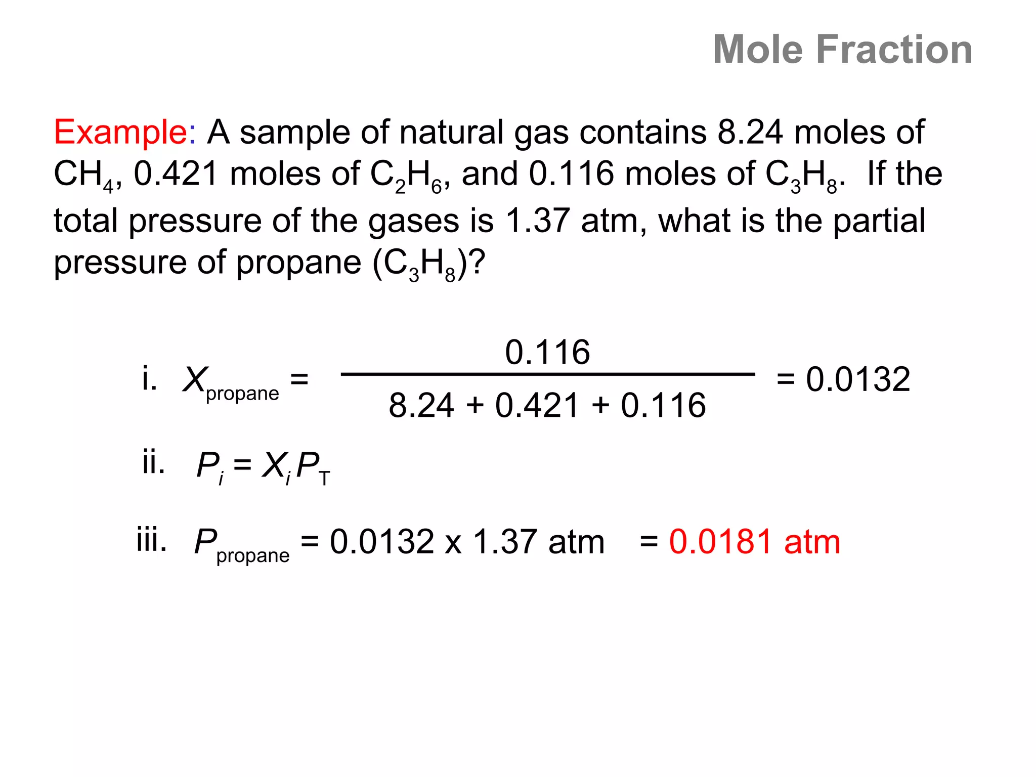 Mole Fraction

Example: A sample of natural gas contains 8.24 moles of
CH4, 0.421 moles of C2H6, and 0.116 moles of C3H8. If the
total pressure of the gases is 1.37 atm, what is the partial
pressure of propane (C3H8)?

                              0.116
     i. Xpropane =                              = 0.0132
                      8.24 + 0.421 + 0.116
     ii. Pi = Xi PT

     iii. Ppropane = 0.0132 x 1.37 atm = 0.0181 atm
 